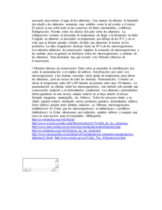 necesaria para extraer el agua de los alimentos. Una manera de eliminar la humedad
des añadir a los alimentos sustancias muy solubles como la sal común y el azúcar.
El azúcar se usa sobre todo en las conservas de frutas (mermeladas, confituras)
Refrigeración: Permite evitar los efectos del calor sobre los alimentos. La
refrigeración consiste en descender la temperatura sin llegar a la formación de hielo.
Congelar un alimento es descender su temperatura por debajo de los 0º C y así se
evita que se formen grandes cristales de hielo que alterarían la textura de los
productos. La ultra congelación destruye hasta un 50 % de los microorganismos.
Los métodos indirectos de conservación impiden la actuación de microorganismos y
las enzimas pero en general no destruyen todos los microorganismos y enzimas de
los alimentos. Para destruirlos hay que recurrir a los Métodos Directos de
Conservación.
• Métodos directos de conservación Entre estos se encuentra la esterilización por
calor, la pasteurización y el empleo de aditivos. Esterilización por calor: Los
microorganismos y las enzimas necesitan cierto grado de temperatura para alterar
los alimentos, pero un exceso de calor los destruye. Pasteurización: Consiste en
elevar la temperatura entre 60º y 80º durante un periodo entre unos 30 minutos. La
pasteurización no elimina todos los microorganismos, este método solo permite una
conservación temporal y en determinadas condiciones. Los alimentos pasteurizados
deben guardarse en una nevera, aunque todavía no se haya abierto el envase.
Ejemplo margarina, mantequilla, etc. Aditivos: Todos los procesos vitales y no
vitales pueden evitarse añadiendo ciertos productos químicos denominados aditivos.
Estos aditivos pueden tener distintas misiones: a)- Eliminar microorganismos
(antibióticos) b)- Evitar que los microorganismos se multipliquen o proliferen
(inhibidores) c)- Evitar alteraciones por oxidación, emplear aditivos y asegurar que
estos no sean nocivos para el consumidor. Bibliografía:
http://es.wikipedia.org/wiki/Salud
http://www.ecured.cu/index.php/Microbiolog%C3%ADa_de_los_alimentos
http://www.nutri-salud.com.ar/articulos/manipulaciondealimentos.php
http://es.wikipedia.org/wiki/Higiene_de_los_alimentos
http://www.monografias.com/trabajos43/manipulacion-alimentos/manipulacion-
alimentos2.shtml http://www.anmat.gov.ar/Cuida_Tus_Alimentos/eta.htm
 