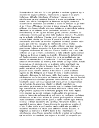 Determinación de coliformes Por razones prácticas se mantienen agrupadas bajo la
denominación de grupo coliformes, principalmente, a especies de los géneros
Escherichia, Klebsiella, Enterobacter y Citrobacter y otras especies de
enterobacterias que sean capaces de fermentar la lactosa con producción de gas. Se
definen como bacilos Gram negativos no formadores de esporas, aeróbicos o
facultativamente anaeróbicos, que fermentan la lactosa con formación de gas dentro
de las 48 horas a 35C, algunas fermentan la lactosa lentamente. Los organismos
coliformes son el grupo indicador con mayor tradición en la microbiología sanitaria.
-Determinación de coliformes fecales (actualmente más conocido como
termotolerantes) En 1904 Eijkman descubrió que los coliformes presuntivos de
contaminación fecalproducen gas en un medio de glucosa incubado a 46C, mientras
que los no fecales no lo hacen. El término surgió como un intento de encontrar
métodos rápidos y fiables para demostrar la presencia de E. coli y variantes
estrechamente relacionadas sin necesidad de purificar los cultivos obtenidos en las
pruebas para coliformes o de aplicar las relativamente costosas pruebas
confirmatorias2. Este grupo se refiere a aquellos coliformes que tienen capacidad
para fermentar la lactosa con producción de gas a temperaturas de 44 - 45 º C.
Excepto este señalamiento, los coliformes fecales se identifican con el resto de los
coliformes en lo que se refiere a su resistencia al medio ambiente, agentes químicos
y factores que favorecen o impiden su desarrollo. -Determinación de Escherichia
coli Es el representante genuino de origen fecal por lo que es el indicador más
confiable de contaminación fecal en alimentos. E. coli es un germen cuyo hábitat
natural es al tracto entérico del hombre y de los animales de sangre caliente. Por ello
la presencia de este microorganismo en un alimento indica generalmente una
contaminación directa o indirecta de origen fecal. Es el indicador clásico de la
posible presencia de patógenos entéricos en el agua, en los moluscos, en los
productos lácteos y en otros alimentos. Cifras altas de E. coli en un alimento
sugieren una falta de limpieza en el manejo del mismo y un almacenamiento
inadecuado. -Determinación de levaduras viables Las levaduras y los mohos crecen
más lentamente que las bacterias en los alimentos no ácidos que conservan humedad
y por ello pocas veces determinan problemas en tales alimentos. Sin embargo, en
los alimentos ácidos y en los de baja actividad acuosa, crecen con mayor rapidez
que las bacterias. En general este indicador es utilizado en productos no
perecederos, que se someten a almacenamiento largo, en productos deshidratados
cuyo almacenamiento se realiza en condiciones inadecuadas. Además existe el
peligro potencial de producción de micotoxina por parte de los mohos. Algunos
mohos muestran una especial resistencia al calor, debido a las esporas que
producen. La expresión del desarrollo de las levaduras en los alimentos se distingue
del observado por los mohos. Mientras las primeras pueden proliferar en la masa
interna del alimento (sólido como los quesos, o líquidos como los jugos de frutas),
los mohos se limitan de ordinario a las superficies, visiblemente distintivos sin
necesidad de aumento alguno. Para su determinación generalmente se utiliza el
método de placa vertida, se pueden utilizar medios acidificados para inhibir el
crecimiento microbiano o la adición de un antibiótico al medio de cultivo, la
temperatura de incubación es de 25 ºC durante 5 días. -Determinación de
enterobacterias totales Muchos países han introducido el análisis de los alimentos
que han recibido un tratamiento para asegurar su inocuidad por una prueba que
 