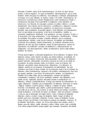 determina la familia entera de las Enterobacteriacea (es decir, los tipos lactosa
positiva y lactosa negativa). Es capaz de identificar microorganismos que no están
incluidos dentro del grupo de coliformes. Este indicador es utilizado principalmente
en Europa, no es muy utilizado en América Latina y El Caribe -Determinación de
enterococos o estreptococos fecales Designaciones como estreptococos fecales y
estreptococos del grupo D de Lancenfield se emplearon como sinónimos de
enterococos. Las bacterias de este grupo consisten en células esféricas u ovoides
notablemente más robustas que los micrococos y estafilococos, dispuestos en pares
o cadenas cortas. La determinación cuantitativa de enterococos es bastante
discutida, pues actualmente ha perdido vigencia como indicador de contaminación
fecal, ya que además de encontrarse en las heces de mamíferos, también se
encuentran ampliamente distribuido en la naturaleza; son muy resistentes al calor, a
la desecación a las bajas temperaturas, y a los detergentes y desinfectantes. -Prueba
de esterilidad Esta prueba se realiza a aquellos alimentos que se consideran
comercialmente estériles, como son las conservas. Se entiende por Esterilidad
Comercial de un alimento tratado térmicamente, la condición alcanzada por la
aplicación de calor que deje al alimento exento de microorganismos capaces de
reproducirse en condiciones normales de distribución y almacenamiento no
refrigeradas y de microorganismos viables de importancia para la salud pública,
incluidas las esporas.
Normas para la higiene y adecuada manipulación de los alimentos La higiene de los
alimentos incluye cierto número de rutinas que deben realizarse al manipular los
alimentos con el objetivo de prevenir daños potenciales a la salud. Los alimentos
pueden transmitir enfermedades de persona a persona así como ser un medio de
crecimiento de ciertas bacterias (tanto en el exterior como en el interior del
alimento) que pueden causar intoxicaciones alimentarias. Los alimentos no
vigilados pueden ser un transporte de propagación de enfermedades, hay que
considerar que desde el mismo instante de su producción hasta el de su consumo los
alimentos están constantemente expuestos a las posibles contaminaciones bien sean
por agentes naturales o por efecto de la intervención humana. La Organización
Mundial de la Salud estima que las enfermedades causadas por alimentos
contaminados constituyen uno de los problemas sanitarios mas difundidos en el
mundo de hoy. Aplicando prácticas adecuadas durante la manipulación de
alimentos, reducirá considerablemente el riesgo que entrañan las enfermedades de
origen alimentario. Cuidados que el manipulador de alimentos debe tener en cuenta:
- Higiene Limpieza corporal general. Limpieza y cuidado de manos: Deberá
lavárselas con abundante agua caliente y jabón (preferentemente líquido) y secar
con toalla de un solo uso, caso contrario la misma deberá estar siempre en perfecto
estado de limpieza: a) El lavado de manos se realizará: Antes de comenzar a trabajar
y cada vez que se interrumpe por algún motivo. Antes y después de manipular
alimentos crudos y cocidos. Luego de manipular dinero. Luego de utilizar el
pañuelo para toser, estornudar o limpiarse la nariz. Luego de manipular basura.
Luego de hacer uso del baño. Si ha estado en contacto con animales o insectos. Si
ha utilizado insecticidas, veneno, etc. b) Las uñas deben estar siempre cortas y
limpias para ello utilizar cepillo adecuado y jabón. Utilizar gorra, cofia o redecilla
en la cabeza (imprescindible porque impide que eventuales suciedades del cabello
 