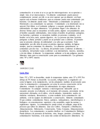 contaminación ni se nota ni se ve ya que los microorganismos no se aprecian a
simple vista al ser microscópicos. Un alimento contaminado puede parecer
completamente normal, por ello es un error suponer que un alimento con buen
aspecto está en buenas condiciones para su consumo puede estar contaminado por
bacterias. Un alimento puede estar: - Deteriorado y contaminado (se aprecia) -
Deteriorado y no contaminado (se aprecia) - Contaminado y no deteriorado (no se
aprecia) Este último es el realmente peligroso y causante generalmente de las
enfermedades de origen alimentario. Los gérmenes llegan a los alimentos de
diversas formas pues se encuentran en todas partes, algunos son perjudiciales para
el hombre causando enfermedades, éstos toman el nombre de gérmenes patógenos.
Las bacterias o gérmenes se encuentran también en personas y animales, en el
hombre en la boca, nariz, aparato digestivo, etc. La persona que tiene bacterias
patógenas se llama portador y puede ser un portador sano o enfermo. El portador
sano no presenta síntomas de enfermedad y no sabe que es portador. Todo
manipulador por ello debe de poner en práctica rigurosas medidas de higiene
siempre, para no contaminar los alimentos. Los alimentos generalmente se
contaminan por dos vías: - La directa, del portador (sano o enfermo) al alimento. -
La indirecta, del portador (sano o enfermo) a un intermediario, insectos, utensilios,
y de éste último al alimento. La temperatura ambiente es la más peligrosa para los
alimentos tanto para su conservación como para su contaminación. Los gérmenes
entre 70º a 100ºC mueren.

18/09/2013 21:03
Lucia Diaz
Entre 5ºC y 70ºC se desarrollan, siendo la temperatura óptima entre 35º a 38ºC Por
debajo de 5ºC frenan su desarrollo. La cocción, refrigeración y congelación así
como la higiene en la manipulación, son las principales medidas de prevención para
evitar la contaminación y propagación así como la correcta conservación de los
alimentos, evitando la aparición de enfermedades de origen alimentario.
Contaminante: Es cualquier sustancia o microorganismo indeseable que se
encuentre presente en el alimento en el momento del consumo, proveniente de las
operaciones efectuadas en el cultivo, cría de animales, tratamientos usados en
medicina veterinaria, fitosanitarios, o como resultado de la contaminación del
ambiente, o de los equipos de elaboración o conservación. Alimento contaminado:
El que contiene contaminantes físicos, químicos, radioquímicos, microbiológicos o
biológicos en concentraciones superiores a las aceptables, según las normas y
reglamentos vigentes. La contaminación puede ocurrir en cualquier etapa de los
procesos que sufren los alimentos. Que son: Cultivo, Transporte y Distribución,
Almacenamiento, Elaboración, Conservación, Venta, Consumo, Almacenamiento
domiciliario. Los contaminantes se pueden clasificar en: Contaminación Biológica:
Puede deberse a la presencia de bacterias, virus, hongos, parásitos y levaduras. La
contaminación bacteriana, es la causa más común de intoxicación alimentaria. Se
 