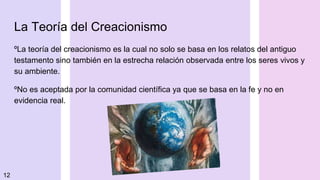 La Teoría del Creacionismo
ºLa teoría del creacionismo es la cual no solo se basa en los relatos del antiguo
testamento sino también en la estrecha relación observada entre los seres vivos y
su ambiente.
ºNo es aceptada por la comunidad científica ya que se basa en la fe y no en
evidencia real.
12
 