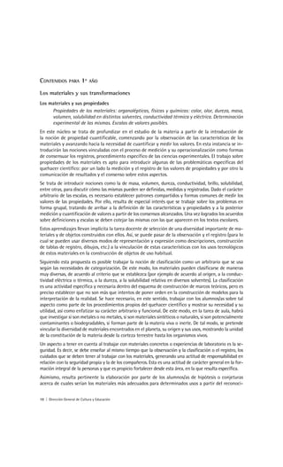 CONTENIDOS        PARA    1º   AÑO

Los materiales y sus transformaciones
Los materiales y sus propiedades
     Propiedades de los materiales: organolépticas, físicas y químicas: color, olor, dureza, masa,
     volumen, solubilidad en distintos solventes, conductividad térmica y eléctrica. Determinación
     experimental de las mismas. Escalas de valores posibles.
En este núcleo se trata de profundizar en el estudio de la materia a partir de la introducción de
la noción de propiedad cuantificable, comenzando por la observación de las características de los
materiales y avanzando hacia la necesidad de cuantificar y medir los valores. En esta instancia se in-
troducirán las nociones vinculadas con el proceso de medición y su operacionalización como formas
de consensuar los registros, procedimiento específico de las ciencias experimentales. El trabajo sobre
propiedades de los materiales es apto para introducir algunas de las problemáticas específicas del
quehacer científico: por un lado la medición y el registro de los valores de propiedades y por otro la
comunicación de resultados y el consenso sobre estos aspectos.
Se trata de introducir nociones como la de masa, volumen, dureza, conductividad, brillo, solubilidad,
entre otras, para discutir cómo las mismas pueden ser definidas, medidas y registradas. Dado el carácter
arbitrario de las escalas, es necesario establecer patrones compartidos y formas comunes de medir los
valores de las propiedades. Por ello, resulta de especial interés que se trabaje sobre los problemas en
forma grupal, tratando de arribar a la definición de las características y propiedades y a la posterior
medición y cuantificación de valores a partir de los consensos alcanzados. Una vez logrados los acuerdos
sobre definiciones y escalas se deben cotejar las mismas con las que aparecen en los textos escolares.
Estos aprendizajes llevan implícita la tarea docente de selección de una diversidad importante de ma-
teriales y de objetos construidos con ellos. Así, se puede pasar de la observación y el registro (para lo
cual se pueden usar diversos modos de representación y expresión como descripciones, construcción
de tablas de registro, dibujos, etc.) a la vinculación de estas características con los usos tecnológicos
de estos materiales en la construcción de objetos de uso habitual.
Siguiendo esta propuesta es posible trabajar la noción de clasificación como un arbitrario que se usa
según las necesidades de categorización. De este modo, los materiales pueden clasificarse de maneras
muy diversas, de acuerdo al criterio que se establezca (por ejemplo de acuerdo al origen, a la conduc-
tividad eléctrica o térmica, a la dureza, a la solubilidad relativa en diversos solventes). La clasificación
es una actividad específica y necesaria dentro del esquema de construcción de marcos teóricos, pero es
preciso establecer que no son más que intentos de poner orden en la construcción de modelos para la
interpretación de la realidad. Se hace necesario, en este sentido, trabajar con los alumnos/as sobre tal
aspecto como parte de los procedimientos propios del quehacer científico y mostrar su necesidad y su
utilidad, así como enfatizar su carácter arbitrario y funcional. De este modo, en la tarea de aula, habrá
que investigar si son metales o no metales, si son materiales sintéticos o naturales, si son potencialmente
contaminantes o biodegradables, si forman parte de la materia viva o inerte. De tal modo, se pretende
vincular la diversidad de materiales encontrados en el planeta, su origen y sus usos, mostrando la unidad
de la constitución de la materia desde la corteza terrestre hasta los organismos vivos.
Un aspecto a tener en cuenta al trabajar con materiales concretos o experiencias de laboratorio es la se-
guridad. Es decir, se debe enseñar al mismo tiempo que la observación y la clasificación o el registro, los
cuidados que se deben tener al trabajar con los materiales, generando una actitud de responsabilidad en
relación con la seguridad propia y la de los compañeros. Esta es una actitud de carácter general en la for-
mación integral de la personas y que es propicio fortalecer desde esta área, en la que resulta específica.
Asimismo, resulta pertinente la elaboración por parte de los alumnos/as de hipótesis o conjeturas
acerca de cuales serían los materiales más adecuados para determinados usos a partir del reconoci-


10 | Dirección General de Cultura y Educación
 