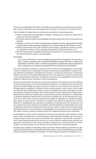 miento de sus propiedades. Vinculando lo aprendido con las aplicaciones tecnológicas que de ellos se
hace a diario y evidenciando que tales aplicaciones encuentran su fundamento en razones teóricas.
Como resultado del trabajo sobre los contenidos de este núcleo los alumnos/as podrán:
  • Elaborar escalas sobre las propiedades analizadas y utilizarlas para comparar los valores de las
    mismas para diversos materiales.
  • Determinar experimentalmente las propiedades físicas y/o químicas de diversos materiales de uso
    habitual.
  • Comunicar en forma oral y escrita las observaciones realizadas en diversos registros (tablas de datos,
    cuadros de doble entrada, esquemas y dibujos), así como en diversos tipos de texto (informes y otros).
  • Clasificar los materiales de acuerdo a diversos criterios (origen, capacidad de conducir la corrien-
    te, capacidad de conducir el calor, capacidad de disolverse en diferentes solventes, etc.).
  • Generar hipótesis sobre los posibles usos de diversos materiales en la construcción de objetos con
    fines determinados de acuerdo a sus propiedades.
Las mezclas
     Las mezclas. Clasificación: mezclas homogéneas (soluciones) y heterogéneas. Concepto de so-
     luble – insoluble. Conceptos de fase y componente. Métodos de separación de fases y componentes.
     Clasificación de métodos. Diseño y utilización de dispositivos experimentales para la separación de
     fases y componentes, de acuerdo con las propiedades de las sustancias que los conforman.
Con estos contenidos se trabajará la noción de sistema material. Las propiedades de los materiales
remiten a la clasificación en propiedades intensivas y extensivas y a la posibilidad de constituir siste-
mas materiales homogéneos y heterogéneos de acuerdo a los valores de las primeras. Es importante
evidenciar que tanto en los sistemas heterogéneos como en las soluciones se trata de mezclas de dos
o más sustancias donde la diferencia está dada por los valores de sus propiedades intensivas. Así se
establece la diferencia entre soluciones y mezclas heterogéneas.
Resulta de interés mostrar que tal como se presentan los objetos y los materiales en la vida cotidiana,
las mezclas están lejos de ser artificios de laboratorio, dado que, en el mundo natural, los materiales
aparecen mezclados. Desde este punto de vista, las mezclas son lo más frecuente de encontrar y es
allí donde aparece el problema: la utilización de los recursos naturales –como el suelo, el aire, el agua
que bebemos- para su explotación, requiere conocer su composición y resolver cómo separar los com-
ponentes para su posterior utilización. Por lo tanto hay aquí una gran riqueza para el trabajo escolar,
utilizando como sistemas de estudio, objetos o porciones de materiales presentes en la cotidianeidad.
Se diseñarán dispositivos experimentales que permitan comprobar que no son materiales de compo-
sición única, sino mezclas de diversas sustancias que pueden ser separadas. Con métodos mecánicos
para separar las fases se procura introducir su concepto como porción homogénea de un sistema.
Desde allí, la posibilidad de que cada porción homogénea no necesariamente está formada por una
única sustancia permite la elaboración de hipótesis utilizando dispositivos experimentales para tratar
de separarlas, mostrando el fundamento de cada técnica a utilizar y cómo la elección de las mismas
está determinada por el tipo de sistema y las propiedades de las sustancias que los constituyen. De
este modo, se arriba a la noción de sustancia, pilar de la comprensión química de los fenómenos.
Los alumnos/as en este recorrido construirán la idea de que los materiales están formados, muchas
veces a partir de mezclas de una o más sustancias, eliminando ideas arraigadas tales como que la
cerveza, el agua corriente, los aceites o los perfumes son sustancias. En este sentido, resulta perti-
nente utilizar estos materiales de uso frecuente en la vida cotidiana y explorarlos, por medio de una
observación sistemática, así como intentar métodos de separación que permitan decidir con criterio
fundado si se trata de sustancias o de mezclas, sean estas soluciones o mezclas heterogéneas.
Al trabajar estas cuestiones es importante pensar en mezclas de diversos orígenes y composición, sin des-
cuidar las mezclas orgánicas. Los derivados del petróleo ofrecen una buena posibilidad ya que permiten
trabajar los procesos de destilación fraccionada y, al mismo tiempo, las cuestiones tecnológicas y de im-

                                             Diseño Curricular para 1° año (7° ESB) | Ciencias Naturales | Anexo III | 11
 