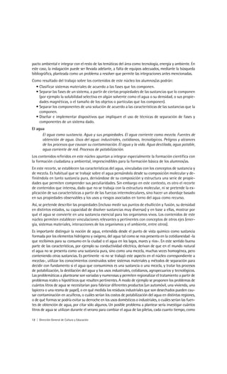 pacto ambiental e integrar con el resto de las temáticas del área como tecnología, energía y ambiente. En
este caso, la indagación puede ser llevada adelante, a falta de equipos adecuados, mediante la búsqueda
bibliográfica, planteada como un problema a resolver que permite las integraciones antes mencionadas.
Como resultado del trabajo sobre los contenidos de este núcleo los alumnos/as podrán:
  • Clasificar sistemas materiales de acuerdo a las fases que los componen.
  • Separar las fases de un sistema, a partir de ciertas propiedades de las sustancias que lo componen
    (por ejemplo la solubilidad selectiva en algún solvente como el agua o su densidad, o sus propie-
    dades magnéticas, o el tamaño de los objetos o partículas que los componen).
  • Separar los componentes de una solución de acuerdo a las características de las sustancias que la
    componen.
  • Diseñar e implementar dispositivos que impliquen el uso de técnicas de separación de fases y
    componentes de un sistema dado.
El agua
      El agua como sustancia. Agua y sus propiedades. El agua corriente como mezcla. Fuentes de
      obtención de agua. Usos del agua: industriales, cotidianos, tecnológicos. Peligros y alcances
      de los procesos que causan su contaminación. El agua y la vida. Agua destilada, agua potable,
      agua corriente de red. Procesos de potabilización.
Los contenidos referidos en este núcleo apuntan a integrar especialmente la formación científica con
la formación ciudadana y ambiental, imprescindibles para la formación básica de los alumnos/as.
En este recorte, se establecen las características del agua, vinculadas con los conceptos de sustancia y
de mezcla. Es habitual que se trabaje sobre el agua pensándola desde su composición molecular y de-
finiéndola en tanto sustancia pura, derivándose de su composición y estructura una serie de propie-
dades que permiten comprender sus peculiaridades. Sin embargo en este contexto, es otro el recorte
de contenidos que interesa, dado que no se trabaja con la estructura molecular, ni se pretende la ex-
plicación de sus características a partir de las fuerzas intermoleculares, sino hacer un abordaje basado
en sus propiedades observables y los usos y riesgos asociados en torno del agua como recurso.
Así, se pretende describir las propiedades (incluso medir sus puntos de ebullición y fusión, su densidad
en distintos estados, su capacidad de disolver sustancias muy diversas) y en base a ellas, mostrar por
qué el agua se convierte en una sustancia esencial para los organismos vivos. Los contenidos de este
núcleo permiten establecer vinculaciones relevantes y pertinentes con conceptos de otros ejes (ener-
gía, sistemas materiales, interacciones de los organismos y el ambiente, entre otros).
Es importante distinguir la noción de agua, entendida desde el punto de vista químico como sustancia
formada por los elementos hidrógeno y oxígeno, del agua tal como se nos presenta en la cotidianeidad -la
que recibimos para su consumo en la ciudad o el agua en los lagos, mares y ríos-. En este sentido buena
parte de las características, por ejemplo su conductividad eléctrica, derivan de que en el mundo natural
el agua no se presenta como una sustancia pura, sino como una mezcla, muchas veces homogénea, pero
conteniendo otras sustancias. Es pertinente -si no se trabajó este aspecto en el núcleo correspondiente a
mezclas-, utilizar los conocimientos construidos sobre sistemas materiales y métodos de separación para
decidir con fundamento si el agua que consumimos es una sustancia o una mezcla, y tratar los procesos
de potabilización, la destilación del agua y los usos industriales, cotidianos, agropecuarios y tecnológicos.
Las problemáticas a plantearse son variadas y numerosas y permiten regionalizar el tratamiento a partir de
problemas reales o hipotéticos que resulten pertinentes. A modo de ejemplo se proponen los problemas de
cuántos litros de agua se necesitarían para fabricar diferentes productos (un automóvil, una vivienda, una
lapicera o una resma de papel), o en qué medida los residuos industriales que son desechados pueden cau-
sar contaminación en acuíferos, o cuáles serían los costos de potabilización del agua en distintas regiones,
o de qué formas se podría evitar su derroche en los usos domésticos o industriales, o cuáles serían las fuen-
tes de obtención de agua, por citar sólo algunos. Un posible problema a plantear sería investigar cuántos
litros de agua se utilizan durante el verano para cambiar el agua de las piletas, cada cuanto tiempo, como

12 | Dirección General de Cultura y Educación
 