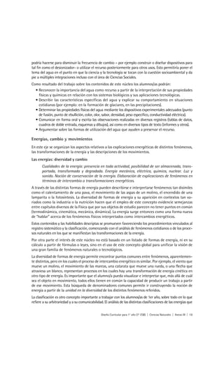 podría hacerse para disminuir la frecuencia de cambio – por ejemplo construir o diseñar dispositivos para
tal fin como el desionizador- o utilizar el recurso posteriormente para otros usos. Esto permitiría poner el
tema del agua en el punto en que la ciencia y la tecnología se tocan con la cuestión socioambiental y da
pie a múltiples integraciones incluso con el área de Ciencias Sociales.
Como resultado del trabajo sobre los contenidos de este núcleo los alumnos/as podrán:
  • Reconocer la importancia del agua como recurso a partir de la interpretación de sus propiedades
    físicas y químicas en relación con los sistemas biológicos y sus aplicaciones tecnológicas.
  • Describir las características específicas del agua y explicar su comportamiento en situaciones
    cotidianas (por ejemplo: en la formación de glaciares, en las precipitaciones).
  • Determinar las propiedades físicas del agua mediante los dispositivos experimentales adecuados (punto
    de fusión, punto de ebullición, color, olor, sabor, densidad, peso específico, conductividad eléctrica).
  • Comunicar en forma oral y escrita las observaciones realizadas en diversos registros (tablas de datos,
    cuadros de doble entrada, esquemas y dibujos), así como en diversos tipos de texto (informes y otros).
  • Argumentar sobre las formas de utilización del agua que ayuden a preservar el recurso.

Energías, cambio y movimientos
En este eje se organizan los aspectos relativos a las explicaciones energéticas de distintos fenómenos,
las transformaciones de la energía y las descripciones de los movimientos.
Las energías: diversidad y cambio
       Cualidades de la energía: presencia en toda actividad, posibilidad de ser almacenada, trans-
       portada, transformada y degradada. Energía mecánica, eléctrica, química, nuclear. Luz y
       sonido. Noción de conservación de la energía. Elaboración de explicaciones de fenómenos en
       términos de intercambio o transformaciones energéticas.
A través de las distintas formas de energía pueden describirse e interpretarse fenómenos tan disímiles
como el calentamiento de una pava, el movimiento de las aspas de un molino, el encendido de una
lamparita o la fotosíntesis. La diversidad de formas de energía y su aparición en contextos tan va-
riados como la industria o la nutrición hacen que el empleo de este concepto evidencie semejanzas
entre capítulos diversos de la Física que por sus objetos de estudio parecen no tener puntos en común
(termodinámica, cinemática, mecánica, dinámica). La energía surge entonces como una forma nueva
de “hablar” acerca de los fenómenos físicos interpretados como intercambios energéticos.
Estos contenidos y las habilidades descriptas se promueven favoreciendo los procedimientos vinculados al
registro sistemático y la clasificación, comenzando con el análisis de fenómenos cotidianos o de los proce-
sos naturales en los que se manifiestan las transformaciones de la energía.
Por otra parte el interés de este núcleo no está basado en un listado de formas de energía, ni en su
cálculo a partir de fórmulas o leyes, sino en el uso de este concepto global para unificar la visión de
una gran familia de fenómenos naturales o tecnológicos.
La diversidad de formas de energía permite encontrar puntos comunes entre fenómenos, aparentemen-
te distintos, pero en los cuales el proceso de intercambio energético es similar. Por ejemplo, el viento que
mueve un molino, el movimiento de las mareas, una catarata que mueve una rueda, o una flecha que
atraviesa un blanco, representan procesos en los cuales hay una transformación de energía cinética en
otro tipo de energía. Es importante que el alumno/a pueda visualizar e interpretar que, más allá de cuál
sea el objeto en movimiento, todos ellos tienen en común la capacidad de producir un trabajo a partir
de ese movimiento. Esta búsqueda de denominadores comunes permite ir construyendo la noción de
energía a partir de la unidad en la diversidad de los distintos fenómenos referidos.
La clasificación es otro concepto importante a trabajar con los alumnos/as de 1er año, sobre todo en lo que
refiere a su arbitrariedad y a su comunicabilidad. El análisis de las distintas clasificaciones de las energías que


                                                 Diseño Curricular para 1° año (7° ESB) | Ciencias Naturales | Anexo III | 13
 