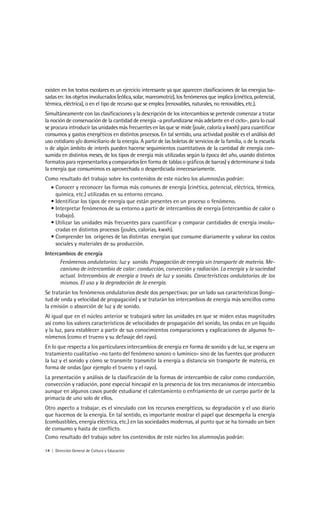 existen en los textos escolares es un ejercicio interesante ya que aparecen clasificaciones de las energías ba-
sadas en: los objetos involucrados (eólica, solar, mareomotriz), los fenómenos que implica (cinética, potencial,
térmica, eléctrica), o en el tipo de recurso que se emplea (renovables, naturales, no renovables, etc.).
Simultáneamente con las clasificaciones y la descripción de los intercambios se pretende comenzar a tratar
la noción de conservación de la cantidad de energía -a profundizarse más adelante en el ciclo-, para lo cual
se procura introducir las unidades más frecuentes en las que se mide (joule, caloría y kwxh) para cuantificar
consumos y gastos energéticos en distintos procesos. En tal sentido, una actividad posible es el análisis del
uso cotidiano y/o domiciliario de la energía. A partir de las boletas de servicios de la familia, o de la escuela
o de algún ámbito de interés pueden hacerse seguimientos cuantitativos de la cantidad de energía con-
sumida en distintos meses, de los tipos de energía más utilizadas según la época del año, usando distintos
formatos para representarlos y compararlos (en forma de tablas o gráficos de barras) y determinarse si toda
la energía que consumimos es aprovechada o desperdiciada innecesariamente.
Como resultado del trabajo sobre los contenidos de este núcleo los alumnos/as podrán:
  • Conocer y reconocer las formas más comunes de energía (cinética, potencial, eléctrica, térmica,
    química, etc.) utilizadas en su entorno cercano.
  • Identificar los tipos de energía que están presentes en un proceso o fenómeno.
  • Interpretar fenómenos de su entorno a partir de intercambios de energía (intercambio de calor o
    trabajo).
  • Utilizar las unidades más frecuentes para cuantificar y comparar cantidades de energía involu-
    cradas en distintos procesos (joules, calorías, kwxh).
  • Comprender los orígenes de las distintas energías que consume diariamente y valorar los costos
    sociales y materiales de su producción.
Intercambios de energía
      Fenómenos ondulatorios: luz y sonido. Propagación de energía sin transporte de materia. Me-
      canismo de intercambio de calor: conducción, convección y radiación. La energía y la sociedad
      actual. Intercambios de energía a través de luz y sonido. Características ondulatorias de los
      mismos. El uso y la degradación de la energía.
Se tratarán los fenómenos ondulatorios desde dos perspectivas: por un lado sus características (longi-
tud de onda y velocidad de propagación) y se tratarán los intercambios de energía más sencillos como
la emisión o absorción de luz y de sonido.
Al igual que en el núcleo anterior se trabajará sobre las unidades en que se miden estas magnitudes
así como los valores característicos de velocidades de propagación del sonido, las ondas en un liquido
y la luz, para establecer a partir de sus conocimientos comparaciones y explicaciones de algunos fe-
nómenos (como el trueno y su defasaje del rayo).
En lo que respecta a los particulares intercambios de energía en forma de sonido y de luz, se espera un
tratamiento cualitativo -no tanto del fenómeno sonoro o lumínico- sino de las fuentes que producen
la luz y el sonido y cómo se transmite transmitir la energía a distancia sin transporte de materia, en
forma de ondas (por ejemplo el trueno y el rayo).
La presentación y análisis de la clasificación de la formas de intercambio de calor como conducción,
convección y radiación, pone especial hincapié en la presencia de los tres mecanismos de intercambio
aunque en algunos casos puede estudiarse el calentamiento o enfriamiento de un cuerpo partir de la
primacía de uno solo de ellos.
Otro aspecto a trabajar, es el vinculado con los recursos energéticos, su degradación y el uso diario
que hacemos de la energía. En tal sentido, es importante mostrar el papel que desempeña la energía
(combustibles, energía eléctrica, etc.) en las sociedades modernas, al punto que se ha tornado un bien
de consumo y hasta de conflicto.
Como resultado del trabajo sobre los contenidos de este núcleo los alumnos/as podrán:

14 | Dirección General de Cultura y Educación
 