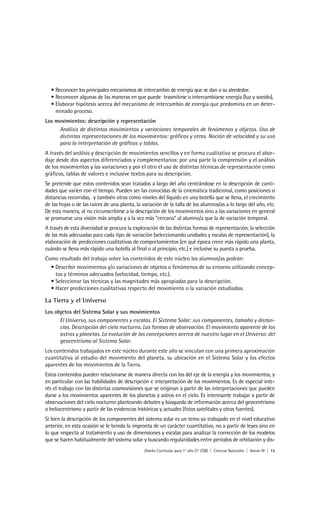 • Reconocer los principales mecanismos de intercambio de energía que se dan a su alrededor.
  • Reconocer algunas de las maneras en que puede trasmitirse o intercambiarse energía (luz y sonido),
  • Elaborar hipótesis acerca del mecanismo de intercambio de energía que predomina en un deter-
    minado proceso.
Los movimientos: descripción y representación
     Análisis de distintos movimientos y variaciones temporales de fenómenos y objetos. Uso de
     distintas representaciones de los movimientos: gráficos y otras. Noción de velocidad y su uso
     para la interpretación de gráficos y tablas.
A través del análisis y descripción de movimientos sencillos y en forma cualitativa se procura el abor-
daje desde dos aspectos diferenciados y complementarios: por una parte la comprensión y el análisis
de los movimientos y las variaciones y por el otro el uso de distintas técnicas de representación como
gráficos, tablas de valores e inclusive textos para su descripción.
Se pretende que estos contenidos sean tratados a largo del año centrándose en la descripción de canti-
dades que varíen con el tiempo. Pueden ser las conocidas de la cinemática tradicional, como posiciones o
distancias recorridas, y también otras como niveles del líquido en una botella que se llena, el crecimiento
de las hojas o de las raíces de una planta, la variación de la talla de los alumnos/as a lo largo del año, etc.
De esta manera, al no circunscribirse a la descripción de los movimientos sino a las variaciones en general
se promueve una visión más amplia y a la vez más “cercana” al alumno/a que la de variación temporal.
A través de esta diversidad se procura la exploración de las distintas formas de representación, la selección
de las más adecuadas para cada tipo de variación (seleccionando unidades y escalas de representación), la
elaboración de predicciones cualitativas de comportamientos (en qué época crece más rápido una planta,
cuándo se llena más rápido una botella al final o al principio, etc.) e inclusive su puesta a prueba.
Como resultado del trabajo sobre los contenidos de este núcleo los alumnos/as podrán:
  • Describir movimientos y/o variaciones de objetos o fenómenos de su entorno utilizando concep-
    tos y términos adecuados (velocidad, tiempo, etc.).
  • Seleccionar las técnicas y las magnitudes más apropiadas para la descripción.
  • Hacer predicciones cualitativas respecto del movimiento o la variación estudiados.

La Tierra y el Universo
Los objetos del Sistema Solar y sus movimientos
      El Universo, sus componentes y escalas. El Sistema Solar: sus componentes, tamaño y distan-
      cias. Descripción del cielo nocturno. Las formas de observación. El movimiento aparente de los
      astros y planetas. La evolución de las concepciones acerca de nuestro lugar en el Universo: del
      geocentrismo al Sistema Solar.
Los contenidos trabajados en este núcleo durante este año se vinculan con una primera aproximación
cuantitativa al estudio del movimiento del planeta, su ubicación en el Sistema Solar y los efectos
aparentes de los movimientos de la Tierra.
Estos contenidos pueden relacionarse de manera directa con los del eje de la energía y los movimientos, y
en particular con las habilidades de descripción e interpretación de los movimientos. Es de especial inte-
rés el trabajo con las distintas cosmovisiones que se originan a partir de las interpretaciones que pueden
darse a los movimientos aparentes de los planetas y astros en el cielo. Es interesante trabajar a partir de
observaciones del cielo nocturno planteando debates y búsqueda de información acerca del geocentrismo
o heliocentrismo a partir de las evidencias históricas y actuales (fotos satelitales y otras fuentes).
Si bien la descripción de los componentes del sistema solar es un tema ya trabajado en el nivel educativo
anterior, en esta ocasión se le brinda la impronta de un carácter cuantitativo, no a partir de leyes sino en
lo que respecta al tratamiento y uso de dimensiones y escalas para analizar la corrección de los modelos
que se hacen habitualmente del sistema solar y buscando regularidades entre períodos de orbitación y dis-
                                                Diseño Curricular para 1° año (7° ESB) | Ciencias Naturales | Anexo III | 15
 
