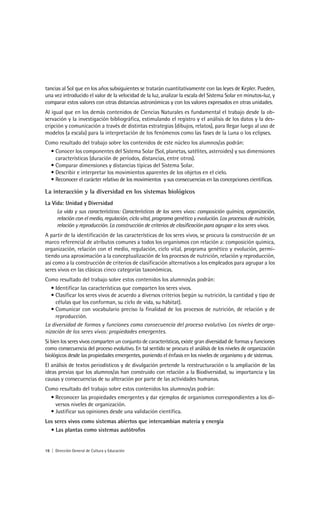 tancias al Sol que en los años subsiguientes se tratarán cuantitativamente con las leyes de Kepler. Pueden,
una vez introducido el valor de la velocidad de la luz, analizar la escala del Sistema Solar en minutos-luz, y
comparar estos valores con otras distancias astronómicas y con los valores expresados en otras unidades.
Al igual que en los demás contenidos de Ciencias Naturales es fundamental el trabajo desde la ob-
servación y la investigación bibliográfica, estimulando el registro y el análisis de los datos y la des-
cripción y comunicación a través de distintas estrategias (dibujos, relatos), para llegar luego al uso de
modelos (a escala) para la interpretación de los fenómenos como las fases de la Luna o los eclipses.
Como resultado del trabajo sobre los contenidos de este núcleo los alumnos/as podrán:
  • Conocer los componentes del Sistema Solar (Sol, planetas, satélites, asteroides) y sus dimensiones
    características (duración de períodos, distancias, entre otros).
  • Comparar dimensiones y distancias típicas del Sistema Solar.
  • Describir e interpretar los movimientos aparentes de los objetos en el cielo.
  • Reconocer el carácter relativo de los movimientos y sus consecuencias en las concepciones científicas.

La interacción y la diversidad en los sistemas biológicos
La Vida: Unidad y Diversidad
     La vida y sus características: Características de los seres vivos: composición química, organización,
     relación con el medio, regulación, ciclo vital, programa genético y evolución. Los procesos de nutrición,
     relación y reproducción. La construcción de criterios de clasificación para agrupar a los seres vivos.
A partir de la identificación de las características de los seres vivos, se procura la construcción de un
marco referencial de atributos comunes a todos los organismos con relación a: composición química,
organización, relación con el medio, regulación, ciclo vital, programa genético y evolución, permi-
tiendo una aproximación a la conceptualización de los procesos de nutrición, relación y reproducción,
así como a la construcción de criterios de clasificación alternativos a los empleados para agrupar a los
seres vivos en las clásicas cinco categorías taxonómicas.
Como resultado del trabajo sobre estos contenidos los alumnos/as podrán:
   • Identificar las características que comparten los seres vivos.
   • Clasificar los seres vivos de acuerdo a diversos criterios (según su nutrición, la cantidad y tipo de
     células que los conforman, su ciclo de vida, su hábitat).
   • Comunicar con vocabulario preciso la finalidad de los procesos de nutrición, de relación y de
     reproducción.
La diversidad de formas y funciones como consecuencia del proceso evolutivo. Los niveles de orga-
nización de los seres vivos: propiedades emergentes.
Si bien los seres vivos comparten un conjunto de características, existe gran diversidad de formas y funciones
como consecuencia del proceso evolutivo. En tal sentido se procura el análisis de los niveles de organización
biológicos desde las propiedades emergentes, poniendo el énfasis en los niveles de organismo y de sistemas.
El análisis de textos periodísticos y de divulgación pretende la reestructuración o la ampliación de las
ideas previas que los alumnos/as han construido con relación a la Biodiversidad, su importancia y las
causas y consecuencias de su alteración por parte de las actividades humanas.
Como resultado del trabajo sobre estos contenidos los alumnos/as podrán:
  • Reconocer las propiedades emergentes y dar ejemplos de organismos correspondientes a los di-
    versos niveles de organización.
  • Justificar sus opiniones desde una validación científica.
Los seres vivos como sistemas abiertos que intercambian materia y energía
  • Las plantas como sistemas autótrofos


16 | Dirección General de Cultura y Educación
 