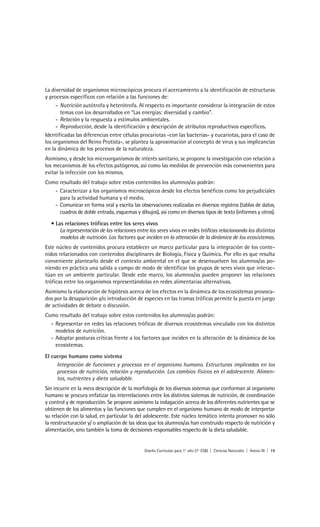 La diversidad de organismos microscópicos procura el acercamiento a la identificación de estructuras
y procesos específicos con relación a las funciones de:
     - Nutrición autótrofa y heterótrofa. Al respecto es importante considerar la integración de estos
       temas con los desarrollados en “Las energías: diversidad y cambio”.
     - Relación y la respuesta a estímulos ambientales.
     - Reproducción, desde la identificación y descripción de atributos reproductivos específicos.
Identificadas las diferencias entre células procariotas -con las bacterias- y eucariotas, para el caso de
los organismos del Reino Protista-, se plantea la aproximación al concepto de virus y sus implicancias
en la dinámica de los procesos de la naturaleza.
Asimismo, y desde los microorganismos de interés sanitario, se propone la investigación con relación a
los mecanismos de los efectos patógenos, así como las medidas de prevención más convenientes para
evitar la infección con los mismos.
Como resultado del trabajo sobre estos contenidos los alumnos/as podrán:
   - Caracterizar a los organismos microscópicos desde los efectos benéficos como los perjudiciales
     para la actividad humana y el medio.
   - Comunicar en forma oral y escrita las observaciones realizadas en diversos registros (tablas de datos,
     cuadros de doble entrada, esquemas y dibujos), así como en diversos tipos de texto (informes y otros).

  • Las relaciones tróficas entre los seres vivos
      La representación de las relaciones entre los seres vivos en redes tróficas relacionando los distintos
      modelos de nutrición. Los factores que inciden en la alteración de la dinámica de los ecosistemas.
Este núcleo de contenidos procura establecer un marco particular para la integración de los conte-
nidos relacionados con contenidos disciplinares de Biología, Física y Química. Por ello es que resulta
conveniente plantearlo desde el contexto ambiental en el que se desenvuelven los alumnos/as po-
niendo en práctica una salida a campo de modo de identificar los grupos de seres vivos que interac-
túan en un ambiente particular. Desde este marco, los alumnos/as pueden proponer las relaciones
tróficas entre los organismos representándolas en redes alimentarias alternativas.
Asimismo la elaboración de hipótesis acerca de los efectos en la dinámica de los ecosistemas provoca-
dos por la desaparición y/o introducción de especies en las tramas tróficas permite la puesta en juego
de actividades de debate o discusión.
Como resultado del trabajo sobre estos contenidos los alumnos/as podrán:
  - Representar en redes las relaciones tróficas de diversos ecosistemas vinculado con los distintos
    modelos de nutrición.
  - Adoptar posturas críticas frente a los factores que inciden en la alteración de la dinámica de los
    ecosistemas.
El cuerpo humano como sistema
     Integración de funciones y procesos en el organismo humano. Estructuras implicadas en los
     procesos de nutrición, relación y reproducción. Los cambios físicos en el adolescente. Alimen-
     tos, nutrientes y dieta saludable.
Sin incurrir en la mera descripción de la morfología de los diversos sistemas que conforman al organismo
humano se procura enfatizar las interrelaciones entre los distintos sistemas de nutrición, de coordinación
y control y de reproducción. Se propone asimismo la indagación acerca de los diferentes nutrientes que se
obtienen de los alimentos y las funciones que cumplen en el organismo humano de modo de interpretar
su relación con la salud, en particular la del adolescente. Este núcleo temático intenta promover no sólo
la reestructuración y/ o ampliación de las ideas que los alumnos/as han construido respecto de nutrición y
alimentación, sino también la toma de decisiones responsables respecto de la dieta saludable.


                                              Diseño Curricular para 1° año (7° ESB) | Ciencias Naturales | Anexo III | 19
 
