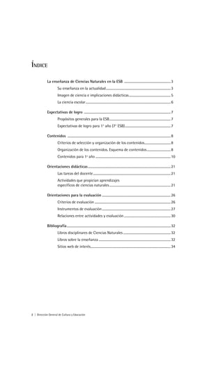 ÍNDICE

            La enseñanza de Ciencias Naturales en la ESB ......................................................... 3
                       Su enseñanza en la actualidad............................................................................... 3
                       Imagen de ciencia e implicaciones didácticas................................................... 5
                       La ciencia escolar........................................................................................................ 6

            Expectativas de logro .......................................................................................................... 7
                       Propósitos generales para la ESB........................................................................... 7
                       Expectativas de logro para 1° año (7° ESB)........................................................ 7

            Contenidos .............................................................................................................................. 8
                       Criterios de selección y organización de los contenidos................................ 8
                       Organización de los contenidos. Esquema de contenidos ............................. 8
                       Contenidos para 1º año ............................................................................................ 10

            Orientaciones didácticas ..................................................................................................... 21
                       Las tareas del docente............................................................................................... 21
                       Actividades que propician aprendizajes
                       específicos de ciencias naturales ........................................................................... 21

            Orientaciones para la evaluación .................................................................................... 26
                       Criterios de evaluación ............................................................................................. 26
                       Instrumentos de evaluación .................................................................................... 27
                       Relaciones entre actividades y evaluación ......................................................... 30

            Bibliografía............................................................................................................................... 32
                       Libros disciplinares de Ciencias Naturales .......................................................... 32
                       Libros sobre la enseñanza ........................................................................................ 32
                       Sitios web de interés.................................................................................................. 34




2 | Dirección General de Cultura y Educación
 