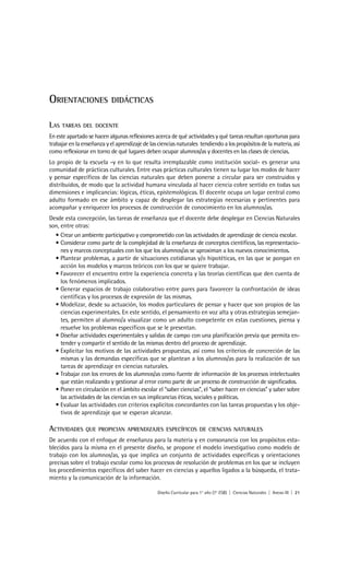 ORIENTACIONES               DIDÁCTICAS


LAS   TAREAS DEL DOCENTE
En este apartado se hacen algunas reflexiones acerca de qué actividades y qué tareas resultan oportunas para
trabajar en la enseñanza y el aprendizaje de las ciencias naturales tendiendo a los propósitos de la materia, así
como reflexionar en torno de qué lugares deben ocupar alumnos/as y docentes en las clases de ciencias.
Lo propio de la escuela -y en lo que resulta irremplazable como institución social- es generar una
comunidad de prácticas culturales. Entre esas prácticas culturales tienen su lugar los modos de hacer
y pensar específicos de las ciencias naturales que deben ponerse a circular para ser construidos y
distribuidos, de modo que la actividad humana vinculada al hacer ciencia cobre sentido en todas sus
dimensiones e implicancias: lógicas, éticas, epistemológicas. El docente ocupa un lugar central como
adulto formado en ese ámbito y capaz de desplegar las estrategias necesarias y pertinentes para
acompañar y enriquecer los procesos de construcción de conocimiento en los alumnos/as.
Desde esta concepción, las tareas de enseñanza que el docente debe desplegar en Ciencias Naturales
son, entre otras:
  • Crear un ambiente participativo y comprometido con las actividades de aprendizaje de ciencia escolar.
  • Considerar como parte de la complejidad de la enseñanza de conceptos científicos, las representacio-
     nes y marcos conceptuales con los que los alumnos/as se aproximan a los nuevos conocimientos.
  • Plantear problemas, a partir de situaciones cotidianas y/o hipotéticas, en las que se pongan en
     acción los modelos y marcos teóricos con los que se quiere trabajar.
  • Favorecer el encuentro entre la experiencia concreta y las teorías científicas que den cuenta de
     los fenómenos implicados.
  • Generar espacios de trabajo colaborativo entre pares para favorecer la confrontación de ideas
     científicas y los procesos de expresión de las mismas.
  • Modelizar, desde su actuación, los modos particulares de pensar y hacer que son propios de las
     ciencias experimentales. En este sentido, el pensamiento en voz alta y otras estrategias semejan-
     tes, permiten al alumno/a visualizar como un adulto competente en estas cuestiones, piensa y
     resuelve los problemas específicos que se le presentan.
  • Diseñar actividades experimentales y salidas de campo con una planificación previa que permita en-
     tender y compartir el sentido de las mismas dentro del proceso de aprendizaje.
  • Explicitar los motivos de las actividades propuestas, así como los criterios de concreción de las
     mismas y las demandas específicas que se plantean a los alumnos/as para la realización de sus
     tareas de aprendizaje en ciencias naturales.
  • Trabajar con los errores de los alumnos/as como fuente de información de los procesos intelectuales
     que están realizando y gestionar al error como parte de un proceso de construcción de significados.
  • Poner en circulación en el ámbito escolar el “saber ciencias”, el “saber hacer en ciencias” y saber sobre
     las actividades de las ciencias en sus implicancias éticas, sociales y políticas.
  • Evaluar las actividades con criterios explícitos concordantes con las tareas propuestas y los obje-
     tivos de aprendizaje que se esperan alcanzar.

ACTIVIDADES     QUE PROPICIAN APRENDIZAJES ESPECÍFICOS DE CIENCIAS NATURALES
De acuerdo con el enfoque de enseñanza para la materia y en consonancia con los propósitos esta-
blecidos para la misma en el presente diseño, se propone el modelo investigativo como modelo de
trabajo con los alumnos/as, ya que implica un conjunto de actividades específicas y orientaciones
precisas sobre el trabajo escolar como los procesos de resolución de problemas en los que se incluyen
los procedimientos específicos del saber hacer en ciencias y aquellos ligados a la búsqueda, el trata-
miento y la comunicación de la información.

                                                Diseño Curricular para 1° año (7° ESB) | Ciencias Naturales | Anexo III | 21
 
