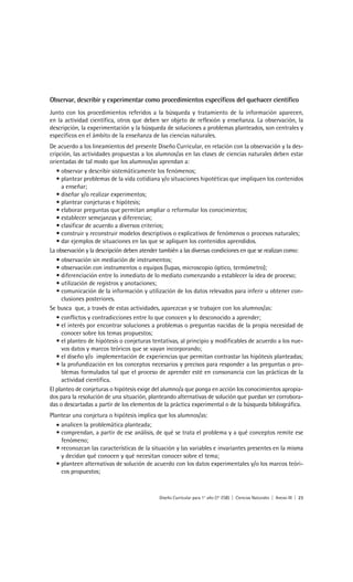 Observar, describir y experimentar como procedimientos específicos del quehacer científico
Junto con los procedimientos referidos a la búsqueda y tratamiento de la información aparecen,
en la actividad científica, otros que deben ser objeto de reflexión y enseñanza. La observación, la
descripción, la experimentación y la búsqueda de soluciones a problemas planteados, son centrales y
específicos en el ámbito de la enseñanza de las ciencias naturales.
De acuerdo a los lineamientos del presente Diseño Curricular, en relación con la observación y la des-
cripción, las actividades propuestas a los alumnos/as en las clases de ciencias naturales deben estar
orientadas de tal modo que los alumnos/as aprendan a:
   • observar y describir sistemáticamente los fenómenos;
   • plantear problemas de la vida cotidiana y/o situaciones hipotéticas que impliquen los contenidos
     a enseñar;
   • diseñar y/o realizar experimentos;
   • plantear conjeturas e hipótesis;
   • elaborar preguntas que permitan ampliar o reformular los conocimientos;
   • establecer semejanzas y diferencias;
   • clasificar de acuerdo a diversos criterios;
   • construir y reconstruir modelos descriptivos o explicativos de fenómenos o procesos naturales;
   • dar ejemplos de situaciones en las que se apliquen los contenidos aprendidos.
La observación y la descripción deben atender también a las diversas condiciones en que se realizan como:
   • observación sin mediación de instrumentos;
   • observación con instrumentos o equipos (lupas, microscopio óptico, termómetro);
   • diferenciación entre lo inmediato de lo mediato comenzando a establecer la idea de proceso;
   • utilización de registros y anotaciones;
   • comunicación de la información y utilización de los datos relevados para inferir u obtener con-
     clusiones posteriores.
Se busca que, a través de estas actividades, aparezcan y se trabajen con los alumnos/as:
   • conflictos y contradicciones entre lo que conocen y lo desconocido a aprender;
   • el interés por encontrar soluciones a problemas o preguntas nacidas de la propia necesidad de
     conocer sobre los temas propuestos;
   • el planteo de hipótesis o conjeturas tentativas, al principio y modificables de acuerdo a los nue-
     vos datos y marcos teóricos que se vayan incorporando;
   • el diseño y/o implementación de experiencias que permitan contrastar las hipótesis planteadas;
   • la profundización en los conceptos necesarios y precisos para responder a las preguntas o pro-
     blemas formulados tal que el proceso de aprender esté en consonancia con las prácticas de la
     actividad científica.
El planteo de conjeturas o hipótesis exige del alumno/a que ponga en acción los conocimientos apropia-
dos para la resolución de una situación, planteando alternativas de solución que puedan ser corrobora-
das o descartadas a partir de los elementos de la práctica experimental o de la búsqueda bibliográfica.
Plantear una conjetura o hipótesis implica que los alumnos/as:
   • analicen la problemática planteada;
   • comprendan, a partir de ese análisis, de qué se trata el problema y a qué conceptos remite ese
     fenómeno;
   • reconozcan las características de la situación y las variables e invariantes presentes en la misma
     y decidan qué conocen y qué necesitan conocer sobre el tema;
   • planteen alternativas de solución de acuerdo con los datos experimentales y/o los marcos teóri-
     cos propuestos;



                                             Diseño Curricular para 1° año (7° ESB) | Ciencias Naturales | Anexo III | 23
 