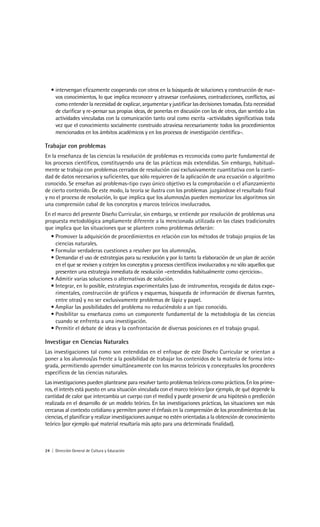 • intervengan eficazmente cooperando con otros en la búsqueda de soluciones y construcción de nue-
     vos conocimientos, lo que implica reconocer y atravesar confusiones, contradicciones, conflictos, así
     como entender la necesidad de explicar, argumentar y justificar las decisiones tomadas. Esta necesidad
     de clarificar y re-pensar sus propias ideas, de ponerlas en discusión con las de otros, dan sentido a las
     actividades vinculadas con la comunicación tanto oral como escrita -actividades significativas toda
     vez que el conocimiento socialmente construido atraviesa necesariamente todos los procedimientos
     mencionados en los ámbitos académicos y en los procesos de investigación científica-.

Trabajar con problemas
En la enseñanza de las ciencias la resolución de problemas es reconocida como parte fundamental de
los procesos científicos, constituyendo una de las prácticas más extendidas. Sin embargo, habitual-
mente se trabaja con problemas cerrados de resolución casi exclusivamente cuantitativa con la canti-
dad de datos necesarios y suficientes, que sólo requieren de la aplicación de una ecuación o algoritmo
conocido. Se enseñan así problemas-tipo cuyo único objetivo es la comprobación o el afianzamiento
de cierto contenido. De este modo, la teoría se ilustra con los problemas juzgándose el resultado final
y no el proceso de resolución, lo que implica que los alumnos/as pueden memorizar los algoritmos sin
una comprensión cabal de los conceptos y marcos teóricos involucrados.
En el marco del presente Diseño Curricular, sin embargo, se entiende por resolución de problemas una
propuesta metodológica ampliamente diferente a la mencionada utilizada en las clases tradicionales
que implica que las situaciones que se planteen como problemas deberán:
  • Promover la adquisición de procedimientos en relación con los métodos de trabajo propios de las
     ciencias naturales.
  • Formular verdaderas cuestiones a resolver por los alumnos/as.
  • Demandar el uso de estrategias para su resolución y por lo tanto la elaboración de un plan de acción
     en el que se revisen y cotejen los conceptos y procesos científicos involucrados y no sólo aquellos que
     presenten una estrategia inmediata de resolución –entendidos habitualmente como ejercicios-.
  • Admitir varias soluciones o alternativas de solución.
  • Integrar, en lo posible, estrategias experimentales (uso de instrumentos, recogida de datos expe-
     rimentales, construcción de gráficos y esquemas, búsqueda de información de diversas fuentes,
     entre otras) y no ser exclusivamente problemas de lápiz y papel.
  • Ampliar las posibilidades del problema no reduciéndolo a un tipo conocido.
  • Posibilitar su enseñanza como un componente fundamental de la metodología de las ciencias
     cuando se enfrenta a una investigación.
  • Permitir el debate de ideas y la confrontación de diversas posiciones en el trabajo grupal.

Investigar en Ciencias Naturales
Las investigaciones tal como son entendidas en el enfoque de este Diseño Curricular se orientan a
poner a los alumnos/as frente a la posibilidad de trabajar los contenidos de la materia de forma inte-
grada, permitiendo aprender simultáneamente con los marcos teóricos y conceptuales los procederes
específicos de las ciencias naturales.
Las investigaciones pueden plantearse para resolver tanto problemas teóricos como prácticos. En los prime-
ros, el interés está puesto en una situación vinculada con el marco teórico (por ejemplo, de qué depende la
cantidad de calor que intercambia un cuerpo con el medio) y puede provenir de una hipótesis o predicción
realizada en el desarrollo de un modelo teórico. En las investigaciones prácticas, las situaciones son más
cercanas al contexto cotidiano y permiten poner el énfasis en la comprensión de los procedimientos de las
ciencias, el planificar y realizar investigaciones aunque no estén orientadas a la obtención de conocimiento
teórico (por ejemplo qué material resultaría más apto para una determinada finalidad).



24 | Dirección General de Cultura y Educación
 