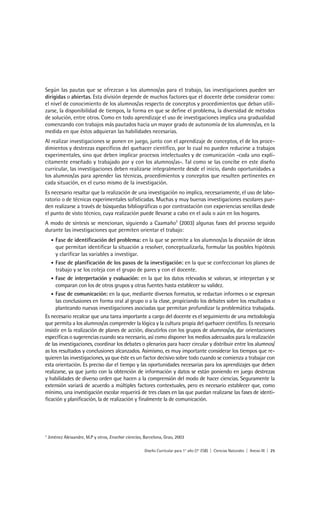 Según las pautas que se ofrezcan a los alumnos/as para el trabajo, las investigaciones pueden ser
dirigidas o abiertas. Esta división depende de muchos factores que el docente debe considerar como:
el nivel de conocimiento de los alumnos/as respecto de conceptos y procedimientos que deban utili-
zarse, la disponibilidad de tiempos, la forma en que se define el problema, la diversidad de métodos
de solución, entre otros. Como en todo aprendizaje el uso de investigaciones implica una gradualidad
comenzando con trabajos más pautados hacia un mayor grado de autonomía de los alumnos/as, en la
medida en que éstos adquieran las habilidades necesarias.
Al realizar investigaciones se ponen en juego, junto con el aprendizaje de conceptos, el de los proce-
dimientos y destrezas específicos del quehacer científico, por lo cual no pueden reducirse a trabajos
experimentales, sino que deben implicar procesos intelectuales y de comunicación -cada uno explí-
citamente enseñado y trabajado por y con los alumnos/as-. Tal como se las concibe en este diseño
curricular, las investigaciones deben realizarse integralmente desde el inicio, dando oportunidades a
los alumnos/as para aprender las técnicas, procedimientos y conceptos que resulten pertinentes en
cada situación, en el curso mismo de la investigación.
Es necesario resaltar que la realización de una investigación no implica, necesariamente, el uso de labo-
ratorio o de técnicas experimentales sofisticadas. Muchas y muy buenas investigaciones escolares pue-
den realizarse a través de búsquedas bibliográficas o por contrastación con experiencias sencillas desde
el punto de visto técnico, cuya realización puede llevarse a cabo en el aula o aún en los hogares.
A modo de síntesis se mencionan, siguiendo a Caamaño3 (2003) algunas fases del proceso seguido
durante las investigaciones que permiten orientar el trabajo:
     •Fase de identificación del problema: en la que se permite a los alumnos/as la discusión de ideas
      que permitan identificar la situación a resolver, conceptualizarla, formular las posibles hipótesis
      y clarificar las variables a investigar.
   • Fase de planificación de los pasos de la investigación: en la que se confeccionan los planes de
      trabajo y se los coteja con el grupo de pares y con el docente.
   • Fase de interpretación y evaluación: en la que los datos relevados se valoran, se interpretan y se
      comparan con los de otros grupos y otras fuentes hasta establecer su validez.
   • Fase de comunicación: en la que, mediante diversos formatos, se redactan informes o se expresan
      las conclusiones en forma oral al grupo o a la clase, propiciando los debates sobre los resultados o
      planteando nuevas investigaciones asociadas que permitan profundizar la problemática trabajada.
Es necesario recalcar que una tarea importante a cargo del docente es el seguimiento de una metodología
que permita a los alumnos/as comprender la lógica y la cultura propia del quehacer científico. Es necesario
insistir en la realización de planes de acción, discutirlos con los grupos de alumnos/as, dar orientaciones
específicas o sugerencias cuando sea necesario, así como disponer los medios adecuados para la realización
de las investigaciones, coordinar los debates o plenarios para hacer circular y distribuir entre los alumnos/
as los resultados y conclusiones alcanzados. Asimismo, es muy importante considerar los tiempos que re-
quieren las investigaciones, ya que éste es un factor decisivo sobre todo cuando se comienza a trabajar con
esta orientación. Es preciso dar el tiempo y las oportunidades necesarias para los aprendizajes que deben
realizarse, ya que junto con la obtención de información y datos se están poniendo en juego destrezas
y habilidades de diverso orden que hacen a la comprensión del modo de hacer ciencias. Seguramente la
extensión variará de acuerdo a múltiples factores contextuales, pero es necesario establecer que, como
mínimo, una investigación escolar requerirá de tres clases en las que puedan realizarse las fases de identi-
ficación y planificación, la de realización y finalmente la de comunicación.




3
    Jiménez Aleixandre, M.P y otros, Enseñar ciencias, Barcelona, Grao, 2003

                                                       Diseño Curricular para 1° año (7° ESB) | Ciencias Naturales | Anexo III | 25
 