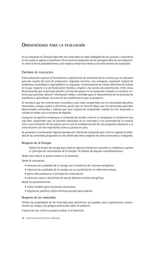 ORIENTACIONES                   PARA LA EVALUACIÓN


En la evaluación en Ciencias Naturales los contenidos no están desligados de las acciones o procederes
en los cuales se aplican o transfieren. Por lo tanto la evaluación de los conceptos debe ser tan importan-
te como la de los procedimientos y esto implica revisar los criterios y los instrumentos de evaluación.


CRITERIOS      DE EVALUACIÓN

Toda evaluación requiere la formulación y explicitación de antemano de los criterios que se utilizarán
para dar cuenta del nivel de producción: respuesta correcta a las consignas, resolución original de
problemas, creatividad u originalidad en la respuesta, reconocimiento de niveles diferentes de análisis
en lo que respecta a la profundización temática, respeto a las normas de presentación, entre otros.
Reconociendo que el principal desafío a la hora de pensar en la evaluación consiste en construir cri-
terios que permitan obtener información válida y confiable para el mejoramiento de los procesos de
enseñanza y aprendizaje, así como de las condiciones en que se producen.
Es necesario que los criterios sean conocidos y, por ende, compartidos con la comunidad educativa,
alumnos/as, colegas, padres y directivos, puesto que se trata de lograr que los alumnos/as aprendan
determinados contenidos y además que sean capaces de comprender cuándo los han alcanzado y
cuándo se hallan aún en proceso de lograrlo.
Compartir no significa consensuar en el sentido de acordar criterios, ni reemplazar el rol docente sino
más bien comprender que las acciones educativas no se restringen a los contenidos de la materia
sino a una formación de los sujetos, por lo cual la fundamentación de una propuesta educativa y su
comunicación son tan importantes como su puesta en acto.
Se presentan a continuación algunos ejemplos de criterios de evaluación que si bien no agotan la totali-
dad de los contenidos propuestos en este diseño dan líneas respecto de cómo enunciarlos y trabajarlos.

Respecto de la Energía
        Utilizar la noción de energía para explicar algunos fenómenos naturales y cotidianos y aplicar
        el “principio de conservación de la energía” al análisis de algunas transformaciones.
Desde este criterio se podría evaluar si el alumno/a:
Desde lo conceptual:
  • relaciona las cualidades de la energía con la existencia de recursos energéticos,
  • relaciona las cualidades de la energía con su manifestación en diferentes formas,
  • aplica adecuadamente el principio de conservación
  • valora los costos y beneficios del uso de distintas fuentes energéticas.
Desde los procedimientos:
   • utiliza modelos para interpretar situaciones;
   • argumenta, justifica, utiliza términos precisos para explicar.

Respecto de los materiales
Utilizar las propiedades de los materiales para determinar sus posibles usos y aplicaciones, recono-
ciendo los riesgos y los peligros potenciales sobre el ambiente.
A partir de este criterio se podría evaluar si el alumno/a:

26 | Dirección General de Cultura y Educación
 