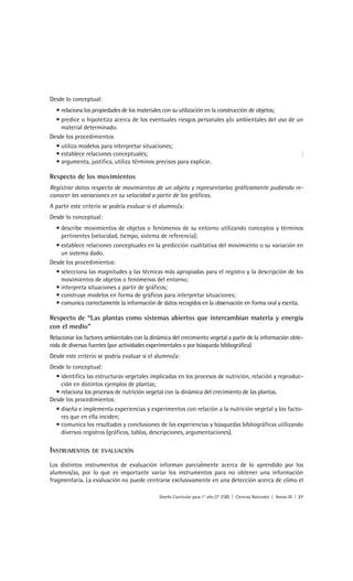 Desde lo conceptual:
  • relaciona los propiedades de los materiales con su utilización en la construcción de objetos;
  • predice o hipotetiza acerca de los eventuales riesgos personales y/o ambientales del uso de un
    material determinado.
Desde los procedimientos
  • utiliza modelos para interpretar situaciones;
  • establece relaciones conceptuales;                                                            :
  • argumenta, justifica, utiliza términos precisos para explicar.

Respecto de los movimientos
Registrar datos respecto de movimientos de un objeto y representarlos gráficamente pudiendo re-
conocer las variaciones en su velocidad a partir de los gráficos.
A partir este criterio se podría evaluar si el alumno/a:
Desde lo conceptual:
  • describe movimientos de objetos o fenómenos de su entorno utilizando conceptos y términos
    pertinentes (velocidad, tiempo, sistema de referencia);
  • establece relaciones conceptuales en la predicción cualitativa del movimiento o su variación en
    un sistema dado.
Desde los procedimientos:
  • selecciona las magnitudes y las técnicas más apropiadas para el registro y la descripción de los
    movimientos de objetos o fenómenos del entorno;
  • interpreta situaciones a partir de gráficos;
  • construye modelos en forma de gráficos para interpretar situaciones;
  • comunica correctamente la información de datos recogidos en la observación en forma oral y escrita.

Respecto de “Las plantas como sistemas abiertos que intercambian materia y energía
con el medio”
Relacionar los factores ambientales con la dinámica del crecimiento vegetal a partir de la información obte-
nida de diversas fuentes (por actividades experimentales o por búsqueda bibliográfica)
Desde este criterio se podría evaluar si el alumno/a:
Desde lo conceptual:
  • identifica las estructuras vegetales implicadas en los procesos de nutrición, relación y reproduc-
    ción en distintos ejemplos de plantas;
  • relaciona los procesos de nutrición vegetal con la dinámica del crecimiento de las plantas.
Desde los procedimientos:
  • diseña e implementa experiencias y experimentos con relación a la nutrición vegetal y los facto-
    res que en ella inciden;
  • comunica los resultados y conclusiones de las experiencias y búsquedas bibliográficas utilizando
    diversos registros (gráficos, tablas, descripciones, argumentaciones).

INSTRUMENTOS      DE EVALUACIÓN

Los distintos instrumentos de evaluación informan parcialmente acerca de lo aprendido por los
alumnos/as, por lo que es importante variar los instrumentos para no obtener una información
fragmentaria. La evaluación no puede centrarse exclusivamente en una detección acerca de cómo el

                                              Diseño Curricular para 1° año (7° ESB) | Ciencias Naturales | Anexo III | 27
 