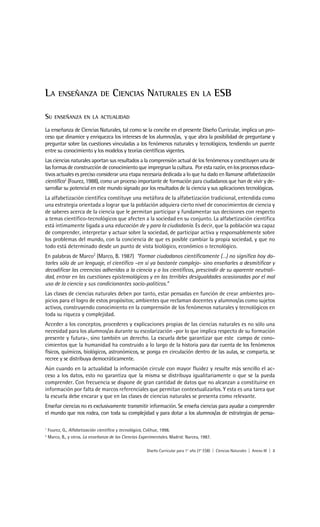 LA       ENSEÑANZA DE                 CIENCIAS NATURALES                         EN LA         ESB

SU     ENSEÑANZA EN LA ACTUALIDAD

La enseñanza de Ciencias Naturales, tal como se la concibe en el presente Diseño Curricular, implica un pro-
ceso que dinamice y enriquezca los intereses de los alumnos/as, y que abra la posibilidad de preguntarse y
preguntar sobre las cuestiones vinculadas a los fenómenos naturales y tecnológicos, tendiendo un puente
entre su conocimiento y los modelos y teorías científicas vigentes.
Las ciencias naturales aportan sus resultados a la comprensión actual de los fenómenos y constituyen una de
las formas de construcción de conocimiento que impregnan la cultura. Por esta razón, en los procesos educa-
tivos actuales es preciso considerar una etapa necesaria dedicada a lo que ha dado en llamarse alfabetización
científica1 (Fourez, 1988), como un proceso importante de formación para ciudadanos que han de vivir y de-
sarrollar su potencial en este mundo signado por los resultados de la ciencia y sus aplicaciones tecnológicas.
La alfabetización científica constituye una metáfora de la alfabetización tradicional, entendida como
una estrategia orientada a lograr que la población adquiera cierto nivel de conocimientos de ciencia y
de saberes acerca de la ciencia que le permitan participar y fundamentar sus decisiones con respecto
a temas científico-tecnológicos que afecten a la sociedad en su conjunto. La alfabetización científica
está íntimamente ligada a una educación de y para la ciudadanía. Es decir, que la población sea capaz
de comprender, interpretar y actuar sobre la sociedad, de participar activa y responsablemente sobre
los problemas del mundo, con la conciencia de que es posible cambiar la propia sociedad, y que no
todo está determinado desde un punto de vista biológico, económico o tecnológico.
En palabras de Marco2 (Marco, B. 1987) “Formar ciudadanos científicamente (…) no significa hoy do-
tarles sólo de un lenguaje, el científico –en sí ya bastante complejo- sino enseñarles a desmitificar y
decodificar las creencias adheridas a la ciencia y a los científicos, prescindir de su aparente neutrali-
dad, entrar en las cuestiones epistemológicas y en las terribles desigualdades ocasionadas por el mal
uso de la ciencia y sus condicionantes socio-políticos.”
Las clases de ciencias naturales deben por tanto, estar pensadas en función de crear ambientes pro-
picios para el logro de estos propósitos; ambientes que reclaman docentes y alumnos/as como sujetos
activos, construyendo conocimiento en la comprensión de los fenómenos naturales y tecnológicos en
toda su riqueza y complejidad.
Acceder a los conceptos, procederes y explicaciones propias de las ciencias naturales es no sólo una
necesidad para los alumnos/as durante su escolarización -por lo que implica respecto de su formación
presente y futura-, sino también un derecho. La escuela debe garantizar que este campo de cono-
cimientos que la humanidad ha construido a lo largo de la historia para dar cuenta de los fenómenos
físicos, químicos, biológicos, astronómicos, se ponga en circulación dentro de las aulas, se comparta, se
recree y se distribuya democráticamente.
Aún cuando en la actualidad la información circule con mayor fluidez y resulte más sencillo el ac-
ceso a los datos, esto no garantiza que la misma se distribuya igualitariamente o que se la pueda
comprender. Con frecuencia se dispone de gran cantidad de datos que no alcanzan a constituirse en
información por falta de marcos referenciales que permitan contextualizarlos. Y esta es una tarea que
la escuela debe encarar y que en las clases de ciencias naturales se presenta como relevante.
Enseñar ciencias no es exclusivamente transmitir información. Se enseña ciencias para ayudar a comprender
el mundo que nos rodea, con toda su complejidad y para dotar a los alumnos/as de estrategias de pensa-

1
    Fourez, G., Alfabetización científica y tecnológica, Colihue, 1998.
2
    Marco, B., y otros. La enseñanza de las Ciencias Experimentales. Madrid: Narcea, 1987.

                                                        Diseño Curricular para 1° año (7° ESB) | Ciencias Naturales | Anexo III | 3
 