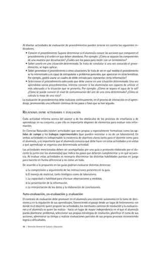 Al diseñar actividades de evaluación de procedimientos pueden tenerse en cuenta los siguientes in-
dicadores:
   • Conocer el procedimiento. Supone determinar si el alumno/a conoce las acciones que componen el
     procedimiento y el orden en que deben abordarse. Por ejemplo: ¿Cómo se separan los componentes
     de una muestra por decantación? ¿Cuáles son los pasos para medir con un termómetro?
   • Saber usarlo en una situación determinada. Se trata de constatar si una vez conocido el proce-
     dimiento, se logra aplicar.
   • Saber generalizar el procedimiento a otras situaciones. Se trata de ver en qué medida el procedimiento
     se ha interiorizado y es capaz de extrapolarse a problemas parecidos, que aparezcan en otras temáticas.
     Por ejemplo, ¿podrá usarse un cuadro de doble entrada para representar cierta información?
   • Seleccionar el procedimiento adecuado que debe usarse en una situación determinada. Una vez
     aprendidos varios procedimientos, interesa conocer si los alumnos/as son capaces de utilizar el
     más adecuado a la situación que se presenta. Por ejemplo: ¿Cómo se separa el agua de la sal?
     ¿Cómo se puede conocer el nivel de contaminación del aire de una zona determinada? ¿Cómo se
     calcula la masa de una roca?
La evaluación de procedimientos debe realizarse continuamente, en el proceso de interacción en el apren-
dizaje, promoviendo una reflexión continua de los pasos o fases que se han seguido.


RELACIONES       ENTRE ACTIVIDADES Y EVALUACIÓN

Cada actividad informa acerca del avance y de los obstáculos de los procesos de enseñanza y de
aprendizaje en su conjunto, y por ello es importante disponer de elementos para evaluar esta infor-
mación.
En Ciencias Naturales existen actividades que son propias y especialmente formativas como las sa-
lidas de campo y los trabajos experimentales (que pueden necesitar o no de un laboratorio). En
ambas actividades es indispensable la existencia de objetivos claros tanto para el docente como para
el alumno/a, y es importante que el alumno/a conozca qué debe hacer en estas actividades y en vistas
a qué aprendizaje se organiza una determinada actividad.
Las actividades mencionadas deben ser acompañadas por una guía o protocolo elaborado por el do-
cente (o junto con los alumnos/as) que indica los pasos que deberán cumplimentar y en qué secuen-
cia. Al evaluar estas actividades es necesario discriminar las distintas habilidades puestas en juego
para hacerlo en forma diferencial y no como un todo.
De acuerdo a lo propuesto en las guías podrían evaluarse distintas destrezas:
   a. La comprensión y seguimiento de las instrucciones presentes en la guía.
   b. El manejo de material, tanto biológico como de laboratorio.
   c. La capacidad o habilidad para efectuar observaciones y medidas.
   d. La presentación de la información.
   e. La interpretación de los datos y la elaboración de conclusiones.

Auto-evaluación, co-evaluación y evaluación
El contexto de evaluación debe promover en el alumno/a una creciente autonomía en la toma de deci-
siones y en la regulación de sus aprendizajes, favoreciendo el pasaje desde un lugar de heteronomia -en
donde es el docente quien propone las actividades, los eventuales caminos de resolución y la evaluacio-
nes y el alumno/a es quien las realiza- hacia un lugar de mayor independencia en el que el alumno/a
pueda plantearse problemas, seleccionar sus propias estrategias de resolución, planificar el curso de sus
acciones, administrar su tiempo y realizar evaluaciones parciales de sus propios procesos reconociendo
logros y dificultades.

30 | Dirección General de Cultura y Educación
 