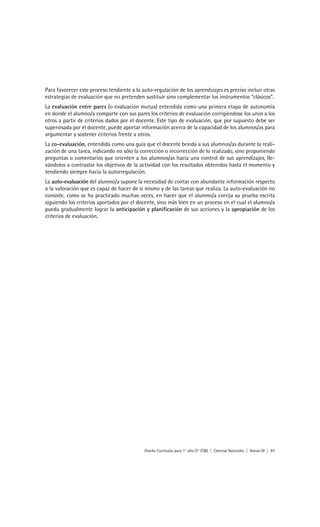 Para favorecer este proceso tendiente a la auto-regulación de los aprendizajes es preciso incluir otras
estrategias de evaluación que no pretenden sustituir sino complementar los instrumentos “clásicos”.
La evaluación entre pares (o evaluación mutua) entendida como una primera etapa de autonomía
en donde el alumno/a comparte con sus pares los criterios de evaluación corrigiéndose los unos a los
otros a partir de criterios dados por el docente. Este tipo de evaluación, que por supuesto debe ser
supervisada por el docente, puede aportar información acerca de la capacidad de los alumnos/as para
argumentar y sostener criterios frente a otros.
La co-evaluación, entendida como una guía que el docente brinda a sus alumnos/as durante la reali-
zación de una tarea, indicando no sólo la corrección o incorrección de lo realizado, sino proponiendo
preguntas o comentarios que orienten a los alumnos/as hacia una control de sus aprendizajes, lle-
vándolos a contrastar los objetivos de la actividad con los resultados obtenidos hasta el momento y
tendiendo siempre hacia la autorregulación.
La auto-evaluación del alumno/a supone la necesidad de contar con abundante información respecto
a la valoración que es capaz de hacer de sí mismo y de las tareas que realiza. La auto-evaluación no
consiste, como se ha practicado muchas veces, en hacer que el alumno/a corrija su prueba escrita
siguiendo los criterios aportados por el docente, sino más bien en un proceso en el cual el alumno/a
pueda gradualmente lograr la anticipación y planificación de sus acciones y la apropiación de los
criterios de evaluación.




                                            Diseño Curricular para 1° año (7° ESB) | Ciencias Naturales | Anexo III | 31
 