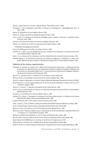 Asimov, I., Breve historia de la Química. Madrid, Alianza, 1975, (última edición, 1982).
Ellenberger, F., “De la antigüedad al siglo XVII”, en Historia de la Geología, Vol. 1. Madrid/Barcelona, M. E. C./
       Labor, 1989.
Gamow, G., Biografía de la Física. Madrid, Alianza, 1980.
Hallam, A., Grandes controversias geológicas. Barcelona, Labor, 1985
Jahn, I., Lother, R., y Senglaub, K., Historia de la Biología. Teorías, métodos, instituciones y biografías breves.
        Barcelona, Labor, 1989.
Leicester, H. M., Panorama histórico de la Química. Madrid, Alhambra, 1967.
Maason, S. F., Historia de las Ciencias (cinco volúmenes), Madrid, Alianza, 1985.
   • Filosofía y Sociología de la Ciencia
Fourez, G., Alfabetización científica y tecnológica, Colihue, 1998.
Chalmers, A. F., ¿Qué es esa cosa llamada Ciencia? Una valoración de la naturaleza y el estatuto de la Ciencia
      y sus métodos. Madrid, Siglo XXI, 1982.
Kuhn, T. S., La estructura de las revoluciones científicas. Madrid, Breviarios, Fondo de Cultura Económica, 1975.
Sebastián Aguilar, C., “La naturaleza de la Ciencia y sus implicaciones didácticas”, en Sebastián, C. y otros, en As-
       pectos didácticos de Física y Química 1. Bachillerato. Zaragoza, ICE de la Universidad de Zaragoza, 1985.

Didáctica de las ciencias experimentales
Albaladejo, C.; Caamaño, A.; Jiménez, M. P., “Didáctica de las Ciencias de la Naturaleza”, en Materiales del Área
       de Ciencias de la Naturaleza, Curso de Actualización Científica y Didáctica (modalidad A) (Didáctica de
       las Ciencias de la Naturaleza). Madrid, M. E. C., Dirección General de Renovación Pedagógica, Subdirec-
       ción General de Formación del Profesorado, 1992.
Astolfi, J. P., Conceptos clave en la didáctica de las disciplinas. Sevilla, Díada, 2001.
Benlloch, M., Por un aprendizaje constructivista de las ciencias. Madrid, Visor. 1998.
Ceretti, H. y Zalts, A., Experimentos en contexto: Química. Manual de laboratorio. Buenos Aires, Prentice Hall, 2000.
GarcÍa-Amorena, I., y otros, Aspectos didácticos de Ciencias Naturales (Geología) 3. Zaragoza, ICE de la Uni-
       versidad de Zaragoza, 1987.
GarcÍa, J. E. y GarcÍa, F. F., Aprender investigando. Sevilla, Diada Editoras, 1989.
Gil, D., y otros, La enseñanza de las Ciencias en la Educación Secundaria. Barcelona, ICE de la Universidad de
         Barcelona/Horsori, 1991.
Giordan, A., La enseñanza de las Ciencias. Madrid, Siglo XXI, 1982.
Jiménez, M. P., y Nieda, J., “Estrategias en la enseñanza de las Ciencias Experimentales”, en Didáctica de las Ciencias
      Experimentales. Alcalá de Henares, Universidad de Alcalá, 1989.
Jiménez Aleixandre, M.P y otros, Enseñar ciencias, Barcelona, Grao, 2003.
Jorba, J., Gomez, I. y Prat, A., Hablar y escribir para aprender, Universidad Autónoma de Barcelona, Síntesis, 1998.
Lacreu, L (comp.), El agua: saberes escolares y perspectiva científica. Buenos Aires, Paidós, 2004.
Marco, B., y otros, La enseñanza de las Ciencias Experimentales. Madrid, Narcea, 1987.
Marco, B., y otros, “Elementos didácticos para el aprendizaje de las Ciencias Naturales”, Educación Abierta, NO
      17. Zaragoza, I. C. E. Universidad de Zaragoza, 1987.
Merino, G., Enseñar Ciencias Naturales en el tercer ciclo de la EGB. Buenos Aires, Aique, 1998.
Minnick. Santa y otros, Una didáctica de las Ciencias. Procesos y aplicaciones, Buenos Aires, Aique, 1994
Nuevo Manual de la UNESCO para la enseñanza de las Ciencias. Ed. Sudamericana, 1997.
Perales Palacios, F. y Cañal De León, P. Didáctica de las ciencias experimentales, Ed. Marfil, 2000.
Porlan, R.; GarcÍa, J. E. y Cañal, P. (Comp.). Constructivismo y Enseñanza de las Ciencias. Sevilla: Diada Editoras, 1988.

                                                     Diseño Curricular para 1° año (7° ESB) | Ciencias Naturales | Anexo III | 33
 