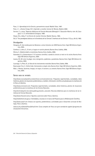 Pozo, J. I. Aprendizaje de la Ciencia y pensamiento causal. Madrid: Visor, 1987.
Pozo, J. I. y Gomez Crespo, M. A. Aprender y enseñar ciencia, Ed. Morata, Madrid, 2000.
Serrano, T., y otros. “Aspectos didácticos de Ciencias Naturales (Biología) 4.” Educación Abierta, núm. 85. Zara-
       goza: I .C. E. Universidad de Zaragoza, 1989.
Shayer, M., y Adey, P. La Ciencia de enseñar Ciencias. Madrid: Narcea, 1984.
Gil, D. “Tres paradigmas básicos en la Enseñanza de las Ciencias”. Enseñanza de las Ciencias 1 (1) p. p. 26-33, 1983.

Divulgación
Alzogaray, R. Una tumba para los Romanov y otras historias con ADN. Buenos Aires: Siglo XXI Editores Argen-
      tina, 2005.
Camlloni, I. y Vera, C., El aire y el agua en nuestro planeta, Buenos Aires, Eudeba, 2006.
Ghersa, C., Biodiversidad y ecosistemas. Buenos Aires, Eudeba, 2006.
Golombek, D. y Schwarzbaum, P. El cocinero científico: cuando la ciencia se mete en la cocina. Buenos Aires:
     Siglo XXI Editores Argentina, 2004.
Lozano, M. Ahí viene la plaga: virus emergentes, epidemias y pandemias. Buenos Aires: Siglo XXI Editores Ar-
      gentina, 2004.
Luzuriaga, Y. y Pérez, R., La física de los instrumentos musicales. Buenos Aires, Eudeba, 2006.
Rosenvasser Free, E. Cielito lindo: Astronomía a simple vista. Buenos Aires: Siglo XXI Editores Argentina, 2005.
Wall, L. Plantas, bacterias, hongos, mi mujer, el cocinero y su amante. Buenos Aires: Siglo XXI Editores Argen-
        tina, 2004.


SITIOS   WEB DE INTERÉS

http://www.nuevaalejandria.com/archivos-curriculares/ciencias: Propuestas experimentales, curiosidades, datos
históricos, planteo de situaciones problemáticas y, también, información científica actualizada para la enseñanza de
la Física y la Química.
http://www.ciencianet.com: Propuestas experimentales, curiosidades, datos históricos, planteo de situaciones
problemáticas para la enseñanza de las Ciencias Naturales.
http://centros6.pntic.mec.es/cea.pablo.guzman/cc_naturales: Recursos didácticos para la enseñanza de las te-
máticas de Ciencias Naturales.
http://www.fisicanet.com.ar: Apuntes y ejercicios sobre Física y Química.
http://redteleform.me.gov.ar: Actividades y recursos en el marco del Proyecto para la Alfabetización Científica.
http://www.aula21.net: Enlaces con apuntes, problemáticas y actividades para el desarrollo curricular de Bio-
logía, Física y Química.
www.sc.ehu.es/sbweb/fisica/default.htm: Curso completo de física con gran variedad de applets (programas de
simulación) interactivos.




34 | Dirección General de Cultura y Educación
 