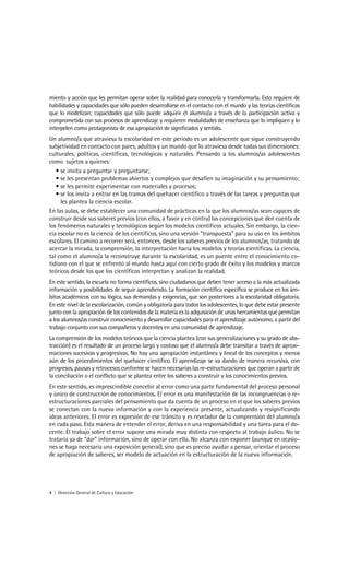 miento y acción que les permitan operar sobre la realidad para conocerla y transformarla. Esto requiere de
habilidades y capacidades que sólo pueden desarrollarse en el contacto con el mundo y las teorías científicas
que lo modelizan; capacidades que sólo puede adquirir el alumno/a a través de la participación activa y
comprometida con sus procesos de aprendizaje y requieren modalidades de enseñanza que lo impliquen y lo
interpelen como protagonista de esa apropiación de significados y sentido.
Un alumno/a que atraviesa la escolaridad en este período es un adolescente que sigue construyendo
subjetividad en contacto con pares, adultos y un mundo que lo atraviesa desde todas sus dimensiones:
culturales, políticas, científicas, tecnológicas y naturales. Pensando a los alumnos/as adolescentes
como sujetos a quienes:
   • se invita a preguntar y preguntarse;
   • se les presentan problemas abiertos y complejos que desafíen su imaginación y su pensamiento;
   • se les permite experimentar con materiales y procesos;
   • se los invita a entrar en las tramas del quehacer científico a través de las tareas y preguntas que
     les plantea la ciencia escolar.
En las aulas, se debe establecer una comunidad de prácticas en la que los alumnos/as sean capaces de
construir desde sus saberes previos (con ellos, a favor y en contra) las concepciones que den cuenta de
los fenómenos naturales y tecnológicos según los modelos científicos actuales. Sin embargo, la cien-
cia escolar no es la ciencia de los científicos, sino una versión “transpuesta” para su uso en los ámbitos
escolares. El camino a recorrer será, entonces, desde los saberes previos de los alumnos/as, tratando de
acercar la mirada, la comprensión, la interpretación hacia los modelos y teorías científicas. La ciencia,
tal como el alumno/a la reconstruye durante la escolaridad, es un puente entre el conocimiento co-
tidiano con el que se enfrentó al mundo hasta aquí con cierto grado de éxito y los modelos y marcos
teóricos desde los que los científicos interpretan y analizan la realidad.
En este sentido, la escuela no forma científicos, sino ciudadanos que deben tener acceso a la más actualizada
información y posibilidades de seguir aprendiendo. La formación científica específica se produce en los ám-
bitos académicos con su lógica, sus demandas y exigencias, que son posteriores a la escolaridad obligatoria.
En este nivel de la escolarización, común y obligatoria para todos los adolescentes, lo que debe estar presente
junto con la apropiación de los contenidos de la materia es la adquisición de unas herramientas que permitan
a los alumnos/as construir conocimiento y desarrollar capacidades para el aprendizaje autónomo, a partir del
trabajo conjunto con sus compañeros y docentes en una comunidad de aprendizaje.
La comprensión de los modelos teóricos que la ciencia plantea (con sus generalizaciones y su grado de abs-
tracción) es el resultado de un proceso largo y costoso que el alumno/a debe transitar a través de aproxi-
maciones sucesivas y progresivas. No hay una apropiación instantánea y lineal de los conceptos y menos
aún de los procedimientos del quehacer científico. El aprendizaje se va dando de manera recursiva, con
progresos, pausas y retrocesos conforme se hacen necesarias las re-estructuraciones que operan a partir de
la conciliación o el conflicto que se plantea entre los saberes a construir y los conocimientos previos.
En este sentido, es imprescindible concebir al error como una parte fundamental del proceso personal
y único de construcción de conocimientos. El error es una manifestación de las incongruencias o re-
estructuraciones parciales del pensamiento que da cuenta de un proceso en el que los saberes previos
se conectan con la nueva información y con la experiencia presente, actualizando y resignificando
ideas anteriores. El error es expresión de ese tránsito y es revelador de la comprensión del alumno/a
en cada paso. Esta manera de entender el error, deriva en una responsabilidad y una tarea para el do-
cente. El trabajo sobre el error supone una mirada muy distinta con respecto al trabajo áulico. No se
trataría ya de “dar” información, sino de operar con ella. No alcanza con exponer (aunque en ocasio-
nes se haga necesaria una exposición general), sino que es preciso ayudar a pensar, orientar el proceso
de apropiación de saberes, ser modelo de actuación en la estructuración de la nueva información.




4 | Dirección General de Cultura y Educación
 