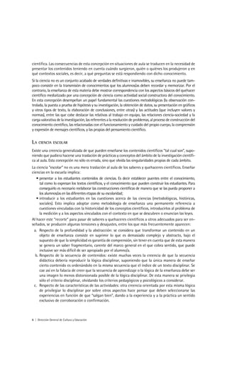 científica. Las consecuencias de esta concepción en situaciones de aula se traducen en la necesidad de
presentar los contenidos teniendo en cuenta cuándo surgieron, quién o quiénes los produjeron y en
qué contextos sociales, es decir, a qué preguntas se está respondiendo con dicho conocimiento.
Si la ciencia no es un conjunto acabado de verdades definitivas e inamovibles, su enseñanza no puede tam-
poco consistir en la transmisión de conocimientos que los alumnos/as deben recordar y memorizar. Por el
contrario, la enseñanza de esta materia debe mostrar correspondencia con los aspectos básicos del quehacer
científico mediatizado por una concepción de ciencia como actividad social constructora del conocimiento.
En esta concepción desempeñan un papel fundamental las cuestiones metodológicas (la observación con-
trolada, la puesta a prueba de hipótesis y su investigación, la obtención de datos, su presentación en gráficos
y otros tipos de texto, la elaboración de conclusiones, entre otras) y las actitudes (que incluyen valores y
normas), entre las que cabe destacar las relativas al trabajo en equipo, las relaciones ciencia-sociedad y la
carga valorativa de la investigación, las referentes a la resolución de problemas, al proceso de construcción del
conocimiento científico, las relacionadas con el funcionamiento y cuidado del propio cuerpo, la comprensión
y expresión de mensajes científicos, y las propias del pensamiento científico.


LA   CIENCIA ESCOLAR

Existe una creencia generalizada de que pueden enseñarse los contenidos científicos “tal cual son”, supo-
niendo que pudiera hacerse una traslación de prácticas y conceptos del ámbito de la investigación científi-
ca al aula. Esta concepción no sólo es errada, sino que olvida las singularidades propias de cada ámbito.
La ciencia “escolar” no es una mera traslación al aula de los saberes y quehaceres científicos. Enseñar
ciencias en la escuela implica:
   • presentar a los estudiantes contenidos de ciencias. Es decir establecer puentes entre el conocimiento,
     tal como lo expresan los textos científicos, y el conocimiento que pueden construir los estudiantes. Para
     conseguirlo es necesario reelaborar las construcciones científicas de manera que se las pueda proponer a
     los alumnos/as en las diferentes etapas de su escolaridad;
   • introducir a los estudiantes en las cuestiones acerca de las ciencias (metodológicas, históricas,
     sociales). Esto implica adoptar como metodología de enseñanza una permanente referencia a
     cuestiones vinculadas con la historicidad de los conceptos científicos, introducirlos al problema de
     la medición y a los aspectos vinculados con el contexto en que se descubren o enuncian las leyes.
Al hacer este “recorte” para pasar de saberes y quehaceres científicos a otros adecuados para ser en-
señados, se producen algunas tensiones y desajustes, entre los que más frecuentemente aparecen:
 a. Respecto de la profundidad y la abstracción: se considera que transformar un contenido en un
     objeto de enseñanza consiste en suprimir lo que es demasiado complejo y abstracto, bajo el
     supuesto de que la simplicidad es garantía de comprensión, sin tener en cuenta que de esta manera
     se genera un saber fragmentario, carente del marco general en el que cobra sentido, que puede
     inclusive ser más difícil de ser apropiado por el alumno/a.
  b. Respecto de la secuencia de contenidos: existe muchas veces la creencia de que la secuencia
     didáctica debería reproducir la lógica disciplinar, suponiendo que la única manera de enseñar
     cierto contenido es ordenándolo en la misma secuencia que el índice de un texto disciplinar. Se
     cae así en la falacia de creer que la secuencia de aprendizaje o la lógica de la enseñanza debe ser
     una imagen lo menos distorsionada posible de la lógica disciplinar. De esta manera se privilegia
     sólo el criterio disciplinar, olvidando los criterios pedagógicos y psicológicos a considerar.
 c. Respecto de las características de las actividades: otra creencia orientada por esta misma lógica
     de privilegiar lo disciplinar por sobre otros aspectos hace pensar que deben seleccionarse las
     experiencias en función de que “salgan bien”, dando a la experiencia y a la práctica un sentido
     exclusivo de corroboración o confirmación.



6 | Dirección General de Cultura y Educación
 