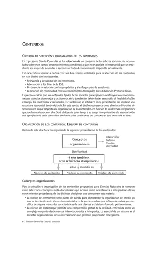 CONTENIDOS

CRITERIOS      DE SELECCIÓN Y ORGANIZACIÓN DE LOS CONTENIDOS

En el presente Diseño Curricular se ha seleccionado un conjunto de los saberes socialmente acumu-
lados sobre este campo de conocimientos atendiendo a que no es posible (ni necesario) que un estu-
diante sea capaz de acumular o reconstruir todo el conocimiento disponible actualmente.
Esta selección responde a ciertos criterios. Los criterios utilizados para la selección de los contenidos
en este diseño son los siguientes:
   • Relevancia y actualidad de los contenidos.
   • Adecuación a los fines de la ESB.
   • Pertinencia en relación con los propósitos y el enfoque para la enseñanza.
   • La relación de continuidad con los conocimientos trabajados en la Educación Primaria Básica.
Es preciso recalcar que los contenidos fijados tienen carácter prescriptivo y constituyen los conocimien-
tos que todos los alumnos/as y las alumnas de la jurisdicción deben haber construido al final del año. Sin
embargo, los contenidos seleccionados, y el orden que se establece en la presentación, no implican una
estructura secuencial dentro del aula. En este sentido el diseño se presenta como abierto a diferentes al-
ternativas en lo que respecta a la organización de los contenidos, en función de las diversas integraciones
que puedan realizarse con ellos. Será el docente quien tenga a su cargo la organización y la secuenciación
más apropiada de estos contenidos conforme a las condiciones del contexto en que desarrolle su tarea.


ORGANIZACIÓN         DE LOS CONTENIDOS.         ESQUEMA    DE CONTENIDOS

Dentro de este diseño se ha organizado la siguiente presentación de los contenidos:

                                                                                 Interacción
                                                     Conceptos                   Sistema
                                                   organizadores                 Cambio
                                                                                 Diversidad
                                                    Dan    unidad

                                                  4 ejes temáticos
                                           (con referencias disciplinares)
                                                   están   divididos en

             Núcleos de contenido               Núcleos de contenido       Núcleos de contenido

Conceptos organizadores
Para la selección y organización de los contenidos propuestos para Ciencias Naturales se tomaron
como referencia conceptos meta-disciplinares que actúan como orientadores e integradores de los
conocimientos procedentes de las distintas disciplinas que componen esta materia:
  • La noción de interacción como punto de partida para comprender la organización del medio, ya
    que es la relación entre elementos materiales, en la que se produce una influencia mutua que mo-
    difica de alguna manera las características de esos objetos y el sistema formado por los mismos.
  • La noción de sistema que permite una comprensión global de la realidad, entendida como un
    complejo conjunto de elementos interrelacionados e integrados. Lo esencial de un sistema es el
    carácter organizacional de las interacciones que generan propiedades emergentes.

8 | Dirección General de Cultura y Educación
 