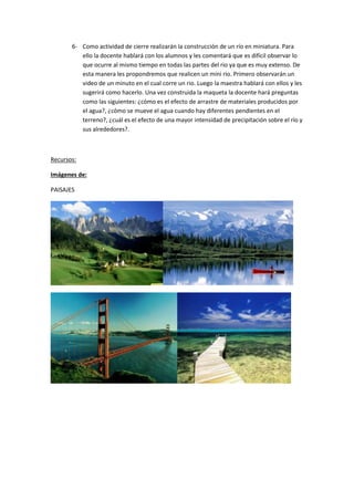 6- Como actividad de cierre realizarán la construcción de un río en miniatura. Para
ello la docente hablará con los alumnos y les comentará que es difícil observar lo
que ocurre al mismo tiempo en todas las partes del rio ya que es muy extenso. De
esta manera les propondremos que realicen un mini rio. Primero observarán un
video de un minuto en el cual corre un rio. Luego la maestra hablará con ellos y les
sugerirá como hacerlo. Una vez construida la maqueta la docente hará preguntas
como las siguientes: ¿cómo es el efecto de arrastre de materiales producidos por
el agua?, ¿cómo se mueve el agua cuando hay diferentes pendientes en el
terreno?, ¿cuál es el efecto de una mayor intensidad de precipitación sobre el río y
sus alrededores?.
Recursos:
Imágenes de:
PAISAJES
 