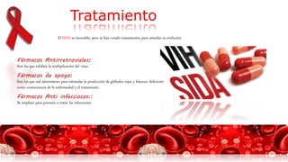 El SIDA es incurable, pero se han creado tratamientos para retardar su evolución
Tratamiento
Fármacos Antirretroviales:
Son los que inhiben la multiplicación del virus
Fármacos de apoyo:
Son los que sed administran para estimular la producción de glóbulos rojos y blancos, deficiente
como consecuencia de la enfermedad y el tratamiento.
Fármacos Anti infecciosos::
Se emplean para prevenir o tratar las infecciones
.
 