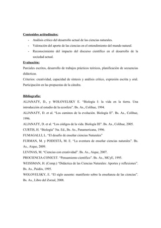 Contenidos actitudinales:
   -    Análisis crítico del desarrollo actual de las ciencias naturales.
   -    Valoración del aporte de las ciencias en el entendimiento del mundo natural.
   -    Reconocimiento del impacto del discurso científico en el desarrollo de la
        sociedad actual.
Evaluación:
Parciales escritos, desarrollo de trabajos prácticos teóricos, planificación de secuencias
didácticas.
Criterios: creatividad, capacidad de síntesis y análisis crítico, expresión escrita y oral.
Participación en las propuestas de la cátedra.


Bibliografía:
ALJANATY, D., y WOLOVELSKY E. “Biología I: la vida en la tierra. Una
introducción al estudio de la ecosfera”. Bs. As., Colihue, 1994.
ALJANATY, D. et al. “Los caminos de la evolución. Biología II”. Bs. As., Colihue,
1996.
ALJANATY, D. et al. “Los códigos de la vida. Biología III”. Bs. As., Colihue, 2005.
CURTIS, H. “Biología” 5ta. Ed., Bs. As., Panamericana, 1996.
FUMAGALLI, L. “El desafío de enseñar ciencias Naturales”
FURMAN, M. y PODESTÁ, M. E. “La aventura de enseñar ciencias naturales”. Bs.
As., Aique, 2009.
LEVINAS, M. “Ciencias con creatividad”. Bs. As., Aique, 2007.
PROCIENCIA-CONICET. “Pensamiento científico”. Bs. As., MCyE, 1995.
WEISSMAN, H. (Comp.) “Didáctica de las Ciencias Naturales: Aportes y reflexiones”.
Bs. As., Paidós, 1995.
WOLOVELSKY, E. “El siglo ausente: manifiesto sobre la enseñanza de las ciencias”.
Bs. As., Libro del Zorzal, 2008.
 