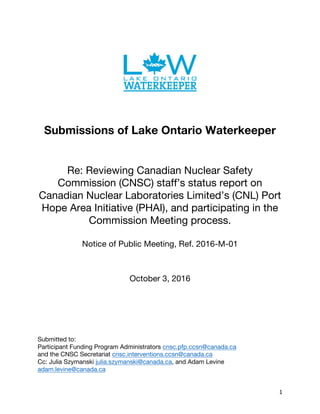 1	
Submissions of Lake Ontario Waterkeeper
Re: Reviewing Canadian Nuclear Safety
Commission (CNSC) staff’s status report on
Canadian Nuclear Laboratories Limited’s (CNL) Port
Hope Area Initiative (PHAI), and participating in the
Commission Meeting process.
Notice of Public Meeting, Ref. 2016-M-01
October 3, 2016
Submitted to:
Participant Funding Program Administrators cnsc.pfp.ccsn@canada.ca
and the CNSC Secretariat cnsc.interventions.ccsn@canada.ca
Cc: Julia Szymanski julia.szymanski@canada.ca, and Adam Levine
adam.levine@canada.ca
 