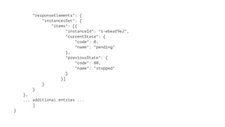 "responseElements": { 
"instancesSet": { 
"items": [{ 
"instanceId": "i-ebeaf9e2", 
"currentState": { 
"code": 0, 
"name": "pending" 
}, 
"previousState": { 
"code": 80, 
"name": "stopped" 
} 
}] 
} 
} 
}, 
... additional entries ... 
] 
} 
 