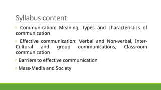 Syllabus content:
o Communication: Meaning, types and characteristics of
communication
o Effective communication: Verbal and Non-verbal, Inter-
Cultural and group communications, Classroom
communication
o Barriers to effective communication
o Mass-Media and Society
 