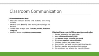 Classroom Communication
Effective Management of Classroom Communication
1. Be clear about what you want to say.
2. Keep it Short and Simple (K.I.S.S).
3. Use pauses, humor, empathy, and equity.
4. Encourage questions and participation.
5. Motivate students and respect them.
6. Plan activities and break monotony with teaching aids.
7. Reinforce learning with queries and discussions.
8. Do not tolerate bad behavior, but maintain fairness.
Classroom Communication
• Interaction between teacher and students, and among
students.
• Effective when two-way with sharing of knowledge and
feedback.
• Teacher plays multiple roles: facilitator, mentor, motivator,
and guide.
• Feedback is used for continuous improvement.
 