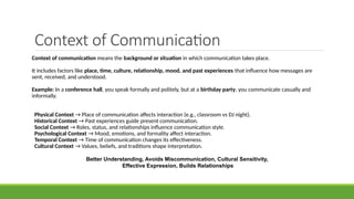 Context of Communication
Context of communication means the background or situation in which communication takes place.
It includes factors like place, time, culture, relationship, mood, and past experiences that influence how messages are
sent, received, and understood.
Example: In a conference hall, you speak formally and politely, but at a birthday party, you communicate casually and
informally.
Physical Context → Place of communication affects interaction (e.g., classroom vs DJ night).
Historical Context → Past experiences guide present communication.
Social Context → Roles, status, and relationships influence communication style.
Psychological Context → Mood, emotions, and formality affect interaction.
Temporal Context → Time of communication changes its effectiveness.
Cultural Context → Values, beliefs, and traditions shape interpretation.
Better Understanding, Avoids Miscommunication, Cultural Sensitivity,
Effective Expression, Builds Relationships
 