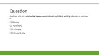 Question
A culture which is not touched by communication of alphabetic writing is known as a culture
of:
(1) Literacy
(2) Typography
(3) Exclusivity
(4) Primary Orality
 