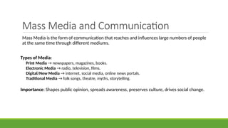 Mass Media and Communication
Mass Media is the form of communication that reaches and influences large numbers of people
at the same time through different mediums.
Types of Media:
Print Media → newspapers, magazines, books.
Electronic Media → radio, television, films.
Digital/New Media → internet, social media, online news portals.
Traditional Media → folk songs, theatre, myths, storytelling.
Importance: Shapes public opinion, spreads awareness, preserves culture, drives social change.
 