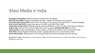 Mass Media in India
Newspapers & Pamphlets: Widely circulated, including online news portals.
RNI (1956, New Delhi): Registrar of Newspapers for India—registers all newspapers and magazines.
Press Information Bureau (PIB): Government’s main agency to share policies and programmes in 7 regional languages.
Press Trust of India (1949): Largest news agency, non-profit, covers 90% of the market.
United News of India (1961): Multilingual agency; launched UNIVARTA in 1982; only agency with Urdu news telecast.
Radio in India: Started in 1927 (Calcutta, Radio Club); later managed by All India Radio (AIR) from 1936.
Advancements: Growth of photography, TV, films, wireless, and now social media as mass communication tools.
TRAI (1997): Telecom Regulatory Authority of India—regulates telecom services and promotes growth.
Recent TRAI Initiative: WANI project for Wi-Fi hotspots (Public Data Offices) providing internet on demand.
Regulation in India: RNI (Registrar of Newspapers), PIB (Press Information Bureau), AIR (All India Radio), TRAI (Telecom
Regulatory Authority).
 
