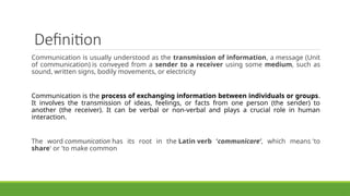 Definition
Communication is usually understood as the transmission of information, a message (Unit
of communication) is conveyed from a sender to a receiver using some medium, such as
sound, written signs, bodily movements, or electricity
Communication is the process of exchanging information between individuals or groups.
It involves the transmission of ideas, feelings, or facts from one person (the sender) to
another (the receiver). It can be verbal or non-verbal and plays a crucial role in human
interaction.
The word communication has its root in the Latin verb ‘communicare’, which means 'to
share' or 'to make common
 