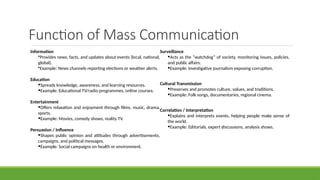 Function of Mass Communication
Information
•Provides news, facts, and updates about events (local, national,
global).
•Example: News channels reporting elections or weather alerts.
Education
•Spreads knowledge, awareness, and learning resources.
•Example: Educational TV/radio programmes, online courses.
Entertainment
•Offers relaxation and enjoyment through films, music, drama,
sports.
•Example: Movies, comedy shows, reality TV.
Persuasion / Influence
•Shapes public opinion and attitudes through advertisements,
campaigns, and political messages.
•Example: Social campaigns on health or environment.
Surveillance
•Acts as the “watchdog” of society, monitoring issues, policies,
and public affairs.
•Example: Investigative journalism exposing corruption.
Cultural Transmission
•Preserves and promotes culture, values, and traditions.
•Example: Folk songs, documentaries, regional cinema.
Correlation / Interpretation
•Explains and interprets events, helping people make sense of
the world.
•Example: Editorials, expert discussions, analysis shows.
 