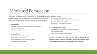 Mediated Persuasion
Mediated persuasion means convincing or influencing people
through media (like TV, newspapers, social media, advertisements,
films, or online platforms) instead of face-to-face communication.
1. Source Factors
◦ Credibility (expertise, trustworthiness of communicator)
◦ Attractiveness & likability
◦ Authority or status of the source
2. Message Factors
◦ Clarity & simplicity of the message
◦ Emotional vs. rational appeal
◦ Order of arguments (primacy/recency effect)
◦ Repetition for reinforcement
3. Audience Factors
◦ Demographics (age, education, culture)
◦ Involvement level (highly involved vs. passive audience)
◦ Pre-existing attitudes & beliefs
◦ Psychological state (mood, motivation)
4. Channel/Medium Factors
◦ Type of medium (TV, print, social media, digital ads)
◦ Reach and accessibility
◦ Interactive vs. one-way communication
Mediated persuasion is influenced by who is delivering the
message (source), how the message is structured (message), who
is receiving it (audience), and the medium used (channel).
 