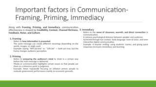 Important factors in Communication-
Framing, Priming, Immediacy
Along with Framing, Priming, and Immediacy, communication
effectiveness is shaped by Credibility, Context, Channel Richness,
Feedback, Noise, and Culture.
1. Framing
◦ Refers to how information is presented.
◦ The same message can create different meanings depending on the
words, images, or angle used.
◦ Example: Saying “90% fat-free” vs. “10% fat” — both are true, but the
frame changes audience perception.
2. Priming
◦ Refers to preparing the audience’s mind to think in a certain way
before the main message is delivered.
◦ Media or communication highlights certain issues so that people use
them as a reference point in judgment.
◦ Example: News repeatedly focusing on inflation primes people to
evaluate government performance mainly on economic grounds.
3. Immediacy
◦ Refers to the sense of closeness, warmth, and direct connection in
communication.
◦ It reduces psychological distance between speaker and audience.
◦ Achieved through eye contact, body language, tone of voice, and even
interactive digital communication.
◦ Example: A teacher smiling, using students’ names, and giving quick
responses increases immediacy and learning.
 