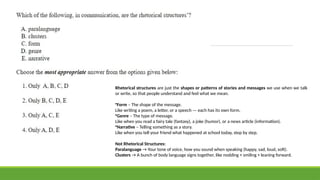 Rhetorical structures are just the shapes or patterns of stories and messages we use when we talk
or write, so that people understand and feel what we mean.
•Form – The shape of the message.
Like writing a poem, a letter, or a speech — each has its own form.
•Genre – The type of message.
Like when you read a fairy tale (fantasy), a joke (humor), or a news article (information).
•Narrative – Telling something as a story.
Like when you tell your friend what happened at school today, step by step.
Not Rhetorical Structures:
Paralanguage → Your tone of voice, how you sound when speaking (happy, sad, loud, soft).
Clusters → A bunch of body language signs together, like nodding + smiling + leaning forward.
 
