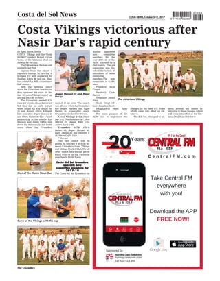 COSTA NEWS, October 5-11, 2017
Costa del Sol News 9 771137 042003
010 69
Costa Vikings victorious after
Nasir Dar's rapid century
COSTA Vikings and the Costa
del Sol Crusaders locked cricket
horns at the Cártama Oval on
Sunday for the cup.
The Vikings won the toss and
elected to bat first.
Captain Nasir Dar played a
captain’s innings by scoring a
brilliant 111 well supported by
Nushan Alwis 88 not out. Nus-
han scored his fifth consecutive
half century
.
Both the batsman didn’t
spare the Crusaders bowlers as
they amassed 164 runs in the
last 15 overs.Vikings ended up
scoring 244-2 off 30 overs.
The Crusaders needed 8.13
runs per over to chase the target
but they lost an early wicket
when Amjid Ali was caught for
14 and Ashan Alwis followed
him soon after. Jesper Hansen 43
and Chris Batten 60 had a brief
partnership in the middle. Kai
Manson and Adam Orfila tied
down the batsman in the death
overs when the Crusaders
needed 10 an over. The match
was all over when the Crusaders
lost Jesper Hansen and Egan
Dantis in consecutive overs.
Crusaders fell short by 27 runs.
Costa Vikings 244-2 (Nasir
Dar 111, Nushanalwis 88*, Rob
Martin 27, James Riley 1-14,
Ashan Alwis 1-60)
Crusaders 217-6 (Chris
Batten 60, Jesper Hansen 43,
Egan Dantis 20, Kai Manson 3-
32, Adam Orfila 2-51)
* Not out
The next match will be
played on October 9 at 10.00 be-
tween Crusaders, Costa Vikings
and Málaga Cricket Club. For all
other match information get in
touch with us on our Facebook
page Sports World Spain.
Costa del Sol Crusaders
appoints new
committee members for
2017-18
The Costa del Sol Crusaders on
Sunday appointed
new committee
members for the
year 2017- 18 at the
AGM followed by a
club match. The old
committee was dis-
solved due to lack of
attendance of some
committee
members.The new
committee is as fol-
lows:
President: David
Cooper
Secretary: Chris
Batten
Treasurer: James
Riley
Youth Devpt Of-
ficer: Jonathan Scott
Mktg&Advtg Head: Egan
Dantis
The main purpose of the
AGM was to implement the
changes in the new ICC rules
which came into effect on Oc-
tober 2.
The ICC has attempted to ad-
By Egan Steven Dantis
dress several key issues by
bringing in these changes which
will come into effect at the Cár-
tama Oval from October 8.
Some of the Vikings with the cup
The Crusaders
Man of the Match Nasir Dar
Jesper Hansen (l) and Nasir
Dar (r)
The victorious Vikings
 