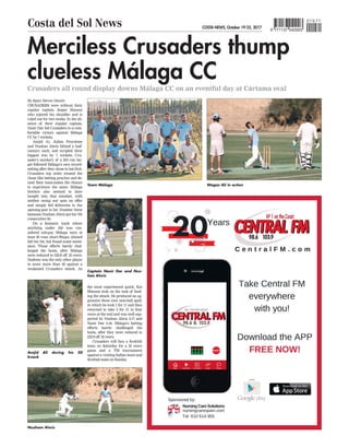 Merciless Crusaders thump
clueless Málaga CC
Crusaders all round display downs Málaga CC on an eventful day at Cártama oval
CRUSADERS were without their
regular captain Jesper Hansen
who injured his shoulder and is
ruled out for two weeks. In the ab-
sence of their regular captain,
Nasir Dar led Crusaders to a com-
fortable victory against Málaga
CC by 7 wickets.
Amjid Ai, Julian Freystone
and Nushan Alwis blitzed a half
century each, and scripted their
biggest win by 7 wickets. Cru-
sader’s mockery of a 223 run tar-
get followed Málaga’s own record-
setting after they chose to bat first.
Crusaders top order treated the
chase like batting practice and de-
nied their team-mates the chance
to experience the same. Málaga
bowlers also seemed to have
bought into that mindset, with
neither swing nor spin on offer
and simply fed deliveries to the
opening pair to hit. Number three
batsman Nushan Alwis got his 7th
consecutive 50.
On a fantastic track where
anything under 250 was con-
sidered sub-par, Málaga were at
least 30 runs short.Waqas Ahmed
did his bit, but found scant assist-
ance. Those efforts barely chal-
lenged the hosts, after Málaga
were reduced to 222-8 off 35 overs.
Nadeem was the only other player
to score more than 40 against a
weakened Crusaders attack. As
the most experienced quick, Kai
Manson took on the task of lead-
ing the attack. He produced an ag-
gressive three over new-ball spell,
in which he took 1 for 11 and then
returned to take 2 for 31 in four
overs at the end and was well sup-
ported by Nushan Alwis 2-17 and
Nasir Dar 2-44. Málaga’s batting
efforts barely challenged the
hosts, after they were reduced to
222-8 off 35 overs.
Crusaders will face a Scottish
team on Saturday for a 35 overs
game and a T20 tournament
against a visiting Indian team and
Scottish team on Sunday
.
By Egan Steven Dantis
Nusham Alwis
Amjid Ali during his 50
knock
Wagas Ali in action
Team Málaga
Captain Nasir Dar and Nus-
han Alwis
COSTA NEWS, October 19-25, 2017
Costa del Sol News 9 771137 042003
010 71
 