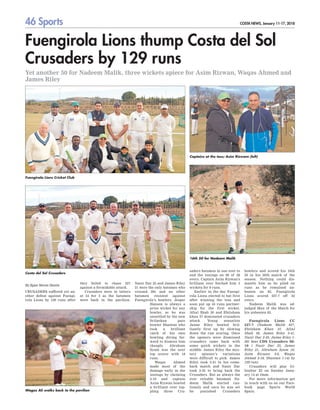 46 Sports COSTA NEWS, January 11-17, 2018
Fuengirola Lions thump Costa del Sol
Crusaders by 129 runs
Yet another 50 for Nadeem Malik, three wickets apiece for Asim Rizwan, Waqas Ahmed and
James Riley
By Egan Steven Dantis
CRUSADERS suffered yet an-
other defeat against Fuengi-
rola Lions by 129 runs after
they failed to chase 227
against a formidable attack.
Crusaders were in tatters
at 54 for 5 as the batsmen
were back in the pavilion.
Nasir Dar 25 and James Riley
21 were the only batsmen who
crossed 20s and no other
batsmen resisted against
Fuengirola’s bowlers. Jesper
Hansen is always a
prize wicket for any
bowler, as he was
unsettled by the new
Srilankan pace
bowler Shantan who
took a brilliant
catch of his own
bowling diving for-
ward to dismiss him
cheaply. Abraham
Syam was the next
top scorer with 18
runs.
Waqas Ahmed
made most of the
damage early in the
innings by claiming
3-18 and captain
Asim Rizwan bowled
a brilliant over top-
pling three Cru-
saders batsmen in one over to
end the innings on 98 of 26
overs. Captain Asim Rizwan's
brilliant over fetched him 3
wickets for 9 runs.
Earlier in the day Fuengi-
rola Lions elected to bat first
after winning the toss and
soon put up 43 runs partner-
ship for the first wicket,
Afzal Shah 30 and Ehtisham
khan 37 dominated crusaders
attack. Young sensation
Jaime Riley bowled bril-
liantly first up by slowing
down the run scoring. Once
the openers were dismissed
crusaders came back with
some quick wickets in the
middle. James Riley the mys-
tery spinner’s variations
were difficult to pick. James
Riley took 3-41 in his come-
back match and Nasir Dar
took 2-35 to bring back the
Crusaders. But as always the
ever reliable batsman Na-
deem Malik started cau-
tiously and once he was set
he punished Crusaders
bowlers and scored his 16th
50 in his 20th match of the
season. Nothing could dis-
mantle him as he piled on
runs as he remained un-
beaten on 85. Fuengirola
Lions scored 227-7 off 35
overs.
Nadeem Malik was ad-
judged Man of the Match for
his unbeaten 85.
Fuengirola Lions CC
227-7 (Nadeem Malik 85*,
Ehtisham Khan 37, Afzal
Shah 30, James Riley 3-41,
Nasir Dar 2-35, Jaime Riley 1-
30) beat CDS Crusaders 98-
10 ( Nasir Dar 25, James
Riley 21, Abraham Syam 18,
Asim Rizwan 3-9, Waqas
Ahmed 3-18, Shantan 1-14) by
129 runs
Crusaders will play Gi-
braltar XI on Sunday Janu-
ary 14 at 10am.
For more information get
in touch with us on our Face-
book page Sports World
Spain.
Fuengirola Lions Cricket Club
Costa del Sol Crusaders
16th 50 for Nadeem Malik
Captains at the toss; Asim Rizwam (left)
Wagas Ali walks back to the pavilion
 