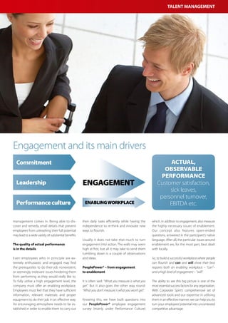 Talent Management




Engagement and its main drivers
  Commitment                                                                                                     Actual,
                                                                                                               observable
                                                                                                              performance
  Leadership                                          Engagement                                            Customer satisfaction,
                                                                                                                 sick leaves,
                                                                                                             personnel turnover,
  Performance culture                                  Enabling workplace                                        EBITDA etc.

management comes in. Being able to dis-               their daily tasks efficiently while having the    which, in addition to engagement, also measure
cover and remedy small details that prevent           independence to re-think and innovate new         the highly necessary issues of enablement.
employees from unleashing their full potential        ways to flourish.                                 Our concept also features open-ended
may lead to a wide variety of substantial benefits.                                                     questions, answered in the participant’s native
                                                      Usually it does not take that much to turn        language. After all, the particular issues around
The quality of actual performance                     engagement into action. The walls may seem        enablement are, for the most part, best dealt
is in the details                                     high at first, but all it may take to send them   with locally.
                                                      tumbling down is a couple of observations
Even employees who in principle are ex-               and ideas.                                        So, to build a successful workplace where people
tremely enthusiastic and engaged may find                                                               can flourish and can and will show their best
the prerequisites to do their job nonexistent,        PeoplePower® – from engagement                    requires both an enabling workplace – “can”–
or seemingly irrelevant issues hindering them         to enablement                                     and a high level of engagement – “will”.
from performing as they would really like to.
To fully utilise a high engagement level, the         It is often said: “What you measure is what you   The ability to see this big picture is one of the
company must offer an enabling workplace.             get”. But it also goes the other way round:       most essential success factors for any organisation.
Employees must feel that they have sufficient         “What you don’t measure is what you won’t get”.   With Corporate Spirit’s comprehensive set of
information, relevant materials and proper                                                              advanced tools and our expertise in utilising
equipment to do their job in an effective way.        Knowing this, we have built questions into        them in an effective manner, we can help you to
An encouraging atmosphere needs to be es-             our PeoplePower® employee engagement              turn your employees’ potential into uncontested
tablished in order to enable them to carry out        survey (mainly under Performance Culture)         competitive advantage.
 