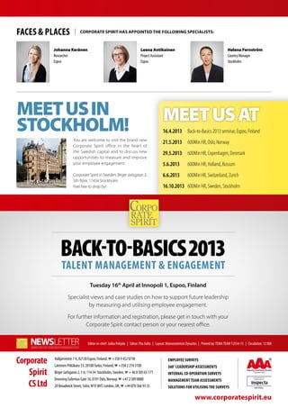 Faces & Places                 Corporate Spirit has appointed the following specialists:



             Johanna Keränen                                                 Leena Antikainen                                                  Helena Fernström
             Researcher                                                      Project Assisstant                                                Country Manager
             Espoo                                                           Espoo                                                             Stockholm




Meet us in                                                                                    MEET US AT
Stockholm!                                                                                    16.4.2013	 Back-to-Basics 2013 seminar, Espoo, Finland
                          You are welcome to visit the brand new
                                                                                              21.5.2013	 600Min HR, Oslo, Norway
                          Corporate Spirit office in the heart of
                          the Swedish capital and to discuss new                              29.5.2013	 600Min HR, Copenhagen, Denmark
                          opportunities to measure and improve
                          your employee engagement.                                           5.6.2013	         600Min HR, Holland, Bussum
                          Corporate Spirit in Sweden, Birger Jarlsgatan 2,                    6.6.2013	         600Min HR, Switzerland, Zurich
                          5th floor, 11434 Stockholm.
                          Feel free to drop by!                                               16.10.2013	 600Min HR, Sweden, Stockholm




                                      Tuesday 16th April at Innopoli 1, Espoo, Finland

                      Specialist views and case studies on how to support future leadership
                                by measuring and utilising employee engagement.

                      For further information and registration, please get in touch with your
                              Corporate Spirit contact person or your nearest office.


                                     Editor-in-chief: Jukka Pohjola | Editor: Piia Aalto | Layout: Mainostoimisto Dynastia | Printed by: TEMA-TEAM 12554-13 | Circulation: 12 000



Corporate    Valkjärventie 7 A, 02130 Espoo, Finland, ☎ +358 9 452 0730
             Läntinen Pitkäkatu 33, 20100 Turku, Finland, ☎ +358 2 274 3100
                                                                                                  Employee surveys
                                                                                                  360° leadership assessments
    Spirit   Birger Jarlsgatan 2, 5 tr, 114 34 Stockholm, Sweden, ☎ + 46 8 505 65 171             Internal co-operation surveys
             Dronning Eufemias Gate 16, 0191 Oslo, Norway, ☎ +47 2 389 8880
    CS Ltd
                                                                                                  Management team assessments
             20 Broadwick Street, Soho, W1F 8HT, London, UK, ☎ +44 870 366 93 35                  Solutions for utilising the surveys

                                                                                                                      www.corporatespirit.eu
 
