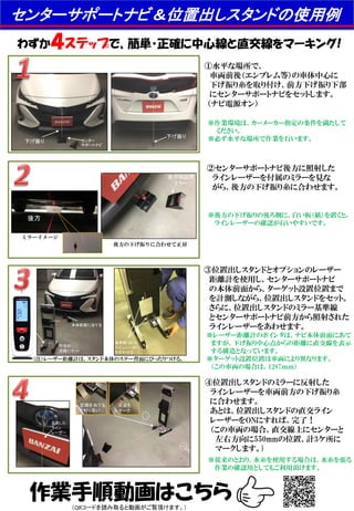 反射した
ライン
レーザー
センターサポートナビ＆位置出しスタンドの使用例
わずか４ステップで、簡単・正確に中心線と直交線をマーキング!
作業手順動画はこちら
①水平な場所で、
車両前後（エンブレム等）の車体中心に
下げ振り糸を取り付け、前方下げ振り下部
にセンターサポートナビをセットします。
（ナビ電源オン）
②センターサポートナビ後方に照射した
ラインレーザーを付属のミラーを見な
がら、後方の下げ振り糸に合わせます。
③位置出しスタンドとオプションのレーザー
距離計を使用し、センターサポートナビ
の本体前面から、ターゲット設置位置まで
を計測しながら、位置出しスタンドをセット。
さらに、位置出しスタンドのミラー基準線
とセンターサポートナビ前方から照射された
ラインレーザーをあわせます。
④位置出しスタンドのミラーに反射した
ラインレーザーを車両前方の下げ振り糸
に合わせます。
あとは、位置出しスタンドの直交ライン
レーザーをONにすれば、完了！
（この車両の場合、直交線上にセンターと
左右方向に550mmの位置、計3ケ所に
マークします。)
※作業環境は、カーメーカー指定の条件を満たして
ください。
※必ず水平な場所で作業を行います。
※従来のとおり、水糸を使用する場合は、水糸を張る
作業の確認用としてもご利用頂けます。
※後方の下げ振りの後ろ側に、白い板（紙）を置くと,
ラインレーザーの確認が行いやすいです。
※レーザー距離計のポインタは、ナビ本体前面にあて
ますが、下げ振り中心点からの距離に直交線を表示
する構造となっています。
※ターゲット設置位置は車両により異なります。
（この車両の場合は、1287ｍｍ）
後方確認用
ミラー
後方
（注）レーザー距離計は、スタンド本体のステー背面にぴったりつける。
下げ振り
下げ振り センター
サポートナビ
交点を
マーク
定規を当てる
と判り易い
1,287ｍｍ
所定の
距離にセット
基準線（白）に
ラインレーザー
を合わせる
後方の下げ振りに合わせて正対
ミラーイメージ
本体前面に当てる
（QRコードを読み取ると動画がご覧頂けます。）
 
